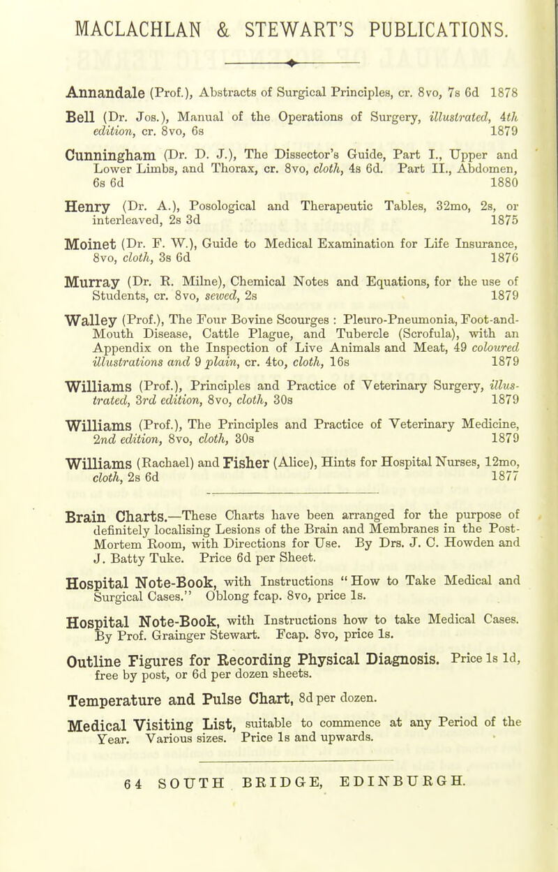 MACLACHLAN & STEWART'S PUBLICATIONS. Annandale (Prof.), Abstracts of Surgical Principles, cr. 8vo, 78 6d 1878 Bell (Dr. Jos.), Manual of the Operations of Surgery, illustrated, 4th edition, cr. 8vo, 6s 1879 Cunningham (Dr. D. J.), The Dissector's Guide, Part I., Upper and Lower Limbs, and Thorax, or. 8vo, cloth, 4s 6d. Part II., AlDdomen, 6s 6d 1880 Henry (Dr. A.), Posological and Therapeutic Tables, 32mo, 2s, or interleaved, 2s 3d 1875 Moinet (Dr. F. W.), Guide to Medical Examination for Life Insurance, 8vo, cloth, 3s 6d 1876 Murray (Dr. E. Milne), Chemical Notes and Equations, for the use of Students, cr. 8vo, sewed, 2s 1879 Walley (Prof.), The Four Bovine Scourges : Pleuro-Pneumonia, Foot-and- Mouth Disease, Cattle Plague, and Tubercle (Scrofula), with an Appendix on the Inspection of Live Animals and Meat, 49 coloured illustrations and 9 plain, cr. 4to, cloth, 16s 1879 Williams (Prof.), Principles and Practice of Veterinary Surgery, illus- trated, 3rd edition, 8vo, cloth, 30s 1879 Williams (Prof.), The Principles and Practice of Veterinary Medicine, 2nd edition, 8vo, cloth, 308 1879 Williams (Rachael) and Fisher (Alice), Hints for Hospital Nurses, 12mo, cloth, 2s 6d 1877 Brain Charts.—These Charts have been arranged for the purpose of definitely localising Lesions of the Brain and Membranes in the Post- Mortem Room, with Directions for Use. By Drs, J. C. Howden and J. Batty Tuke. Price 6d per Sheet. Hospital Note-Book, with Instructions How to Take Medical and Surgical Cases. Oblong fcap. 8vo, price Is. Hospital Note-Book, with Instructions how to take Medical Cases. By Prof. Grainger Stewart. Fcap. 8vo, price Is. Outline Figures for Eecording Physical Diagnosis. Price Is Id, free by post, or 6d per dozen sheets. Temperature and Pulse Chart, 8d per dozen. Medical Visiting List, suitable to commence at any Period of the Year. Various sizes. Price Is and upwards. 64 SOUTH BRIDGE, EDINBURGH.