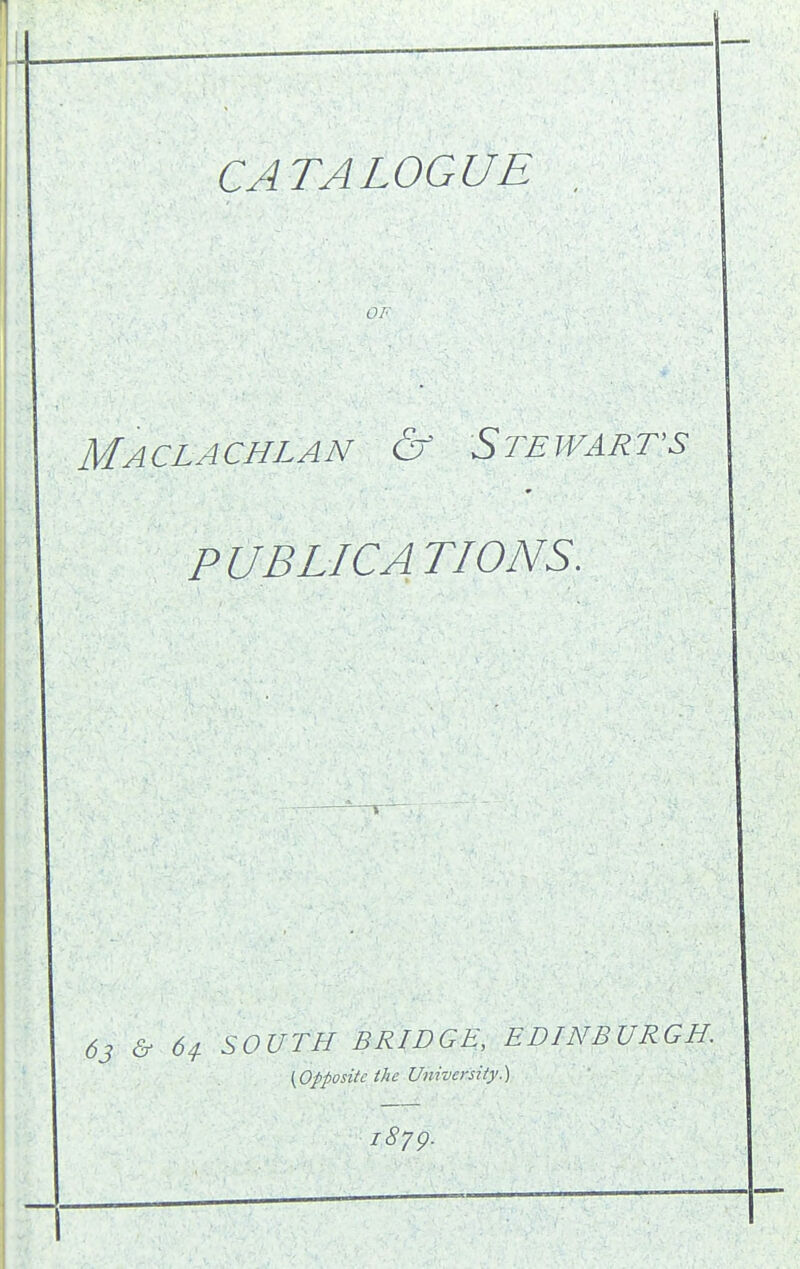 CATALOGUE , OF Maclachlan & Stewarts PUBLICATIONS, 63 & 64. SOUTH BRIDGE, EDINBURGH. (Opposite the University.) 1879.