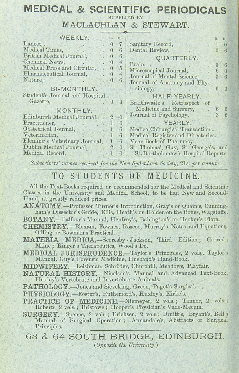 MEDICAL & SCIENTIFIC PERIODICALS SUPPLIED BY . / MAOLAOHLAN & STEWART. WEEKLY. Lancet,. Medical Times, Bfitish Medical Journal, Chemical News, Medical Press and Circular, Pharmaceutical Journal, Nature, BI-MONTHLY. Student's Journal and Hospital Gazette, MONTHLY. Edinburgh Medical Journal, . Practitioner, . . . Obstetrical Journal, Veterinarian, . . . Pleming's Veterinary Journal, Dublin Medical Journal, Medical Record, s. D. 0 7 0 6 0 6 ■0 4 0 6 u 4 0 6 0 4 2 0 1 A. a o 1 6 1 6 1 6 2 0 1 6 Sanitary Record, s. 1 D. 0 T3ental Review, 0 6 QUARTERLY. Brain, .... 3 6 Microscopical Journal, 6 0 Journal of Mental Science, O •J fi Journal of Anatomy and Phy- siology, , . . G 0 6 HALFrYEARLY. Braithwaite's Retrospect of Medicine and Surgery, Journal of Psychology, .36 YEARLY. Medico-Chirurgiiial Transactions. Medical Register and Directories. Year Book of Pharmacy. St. Thomas', Guy, St. George's, and Sti Bartholomew's Hospital Reports. Subscribers^ names received for the Nexu Sydenham Society, 21s. per anmim. TO STUDENTS QF MEDICINE^ All the Text-Books required or recommended for the Medical and Scientific Classes in the University and Medical School, to be had New and Second- Hand, at greatly reduced prices. ANATOMY.—Professor Turner's Introduction, Gray's or Quain's, Cunning- ham's Dissector's Guide, Ellis, Heath's or Holden on the Bones, Wagstaffe. BOTANY.—Balfoiir's Manual, Henfrey's, Babington's or Hooker's Flora. CHEMISTRY.—Bloxam, Fownes, Roscoe, Murray's Notes and Equation^ Odling or Bowman's Practical. MATERIA MEDICA.—Scoresby - Jackson, Third Edition ; Garrod ; Milne ; Ringer's Therapeutics, Wood's Do. MEDICAL JURISPRUDENCE.—Taylor's Principles, 2 vols., Taylor'.s Manual, Guy's Forensic Medicine, Husband's Hand-Book. MIDWIFERY.—Leishman, Schroder, ChurchUl, Meadows, Playfair. NATURAL HISTORY.—Nicolson's Manual and Advanced Text-Book, Huxley's Vertebrate and Invertebrate Animals. PATHOLOGY.—Jones and Sieveking, Green, Paget's Surgical. . PHYSIOLOGY.—Foster's, Rutherford's, Huxley's, Kii-ke's.. PRACTICE OF MEDICINE.-Niemeyer, 2 vols.; Tanner, 2 vols.; Roberts, 2 vels.; Bristowe ; Hooper's Physician's Vade-Mecum. SURGERY.—Spence, 2 vols.; Erichsen, 2 vols.; Druitt's, Bryant's, BeU's Manual of Surgical Operation; Annandale's Abstracts of Surgical Principles. 63 & 64 SOUTH BRIDGE, EDINBURGH. (Opposite the University.)