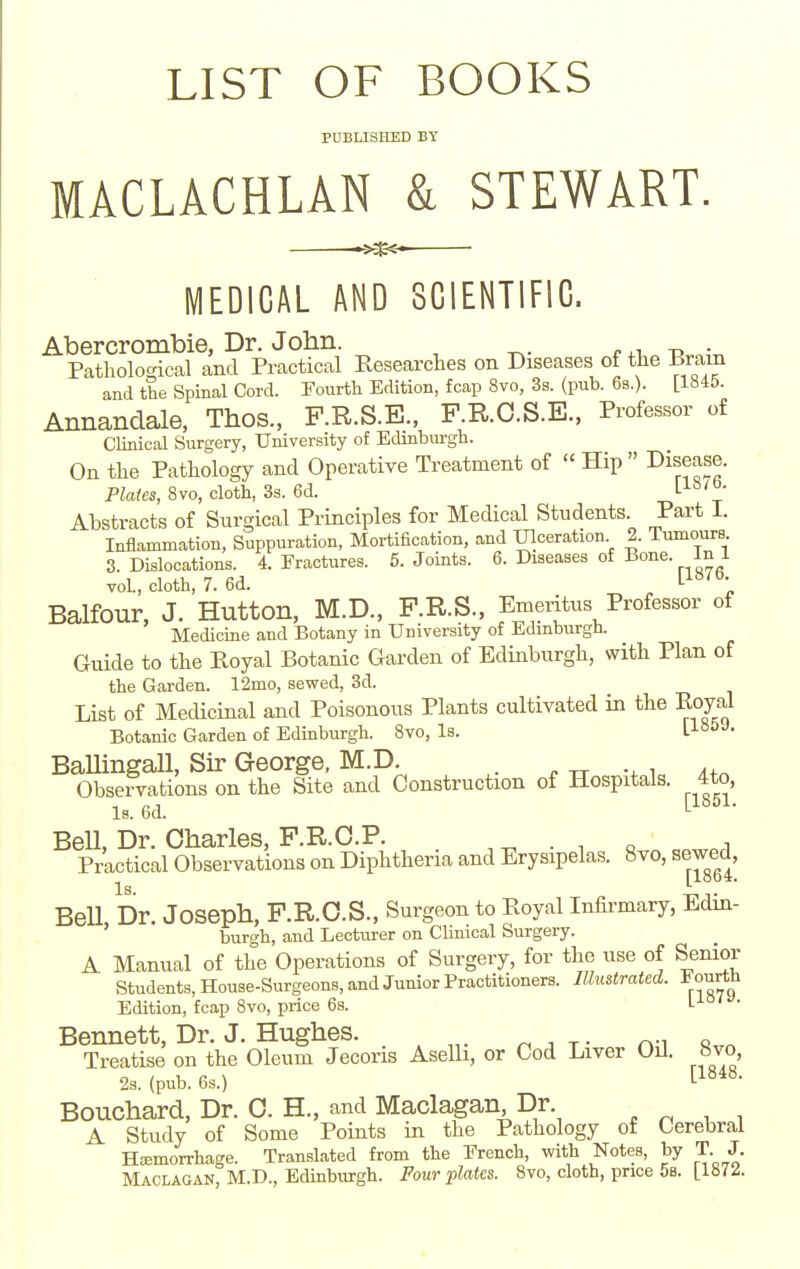 LIST OF BOOKS PUBLISHED BY MACLACHLAN & STEWART. MEDICAL AND SCIENTIFIC. Abercrombie, Dr. Jolin. -d • Pathological and Practical Eesearches on Diseases of the Brain and the Spinal Cord. Fourth Edition, fcap 8vo, 3s. (pub. 6s.). [1845. Annandale, Thos., F.R.S.E., F.R.O.S.E., Professor of CUnical Surgery, University of Edinburgh. On the Pathology and Operative Treatment of  Hip disease. Plates, 8vo, cloth, 3s. 6d. r} 1' Abstracts of Surgical Principles for Medical Students Part 1. Inflammation, Suppuration, Mortification, and IJlceration 2. Tumours 8. Dislocations. 4. Fractures. 5. Joints. 6. Diseases of Bone. In 1 vol, cloth, 7. 6d. ^ l-^^^''; Balfour, J. Hutton, M.D., P.R.S., Emeritus Professor of Medicine and Botany in University of Edinburgh. Guide to the Royal Botanic Garden of Edinburgh, with Plan of the Garden. 12mo, sewed, 3d. List of Medicinal and Poisonous Plants cultivated in the Eoyal Botanic Garden of Edinburgh. 8vo, Is. V-'^^-'- BaUingall, Sir George, M.D. . ^ i Observations on the Site and Construction of Hospitals. 4to, Is. 6d. Bell, Dr. Charles, F.R.O.P. ^ . . o i Practical Observations on Diphtheria and Erysipelas. 8vo, sewed, BeU, Dr. Joseph, F.R.O.S., Surgeon to Pvoyal Infirmary, Edin- burgh, and Lecturer on Clinical Surgery. A Manual of the Operations of Surgery, for the use of Senior Students, House-Surgeons, and Junior Practitioners. Illustrated. 1 ourth Edition, fcap 8vo, price 6s. iiai . Bennett, Dr. J. Hughes. . ^ ^ , ^. n;i «vn Treatise on the Oleum Jecoris Aselli, or Cod Liver Oil. «vo, 2s. (pub. 6s.) [1^^^- Bouchard, Dr. C. H., and Maclagan,Dr ^ ^ ^ , A Study of Some Points in the Pathology of Cerebral HEEmorrhage. Translated from the French, with Notes, by T J.