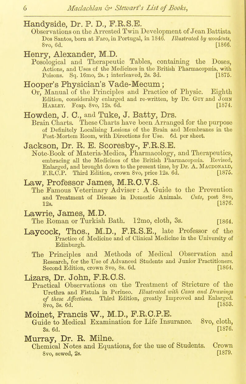 Handyside, Dr. P. D., F.R.S.E. Observations on the Arrested Twin Development of Jean Battista Dos Santos, born at Faro, in Portugal, in 1846. Illustrated by woodcuts, 8vo, 6d. [1866. Henry, Alexander, M.D. Posological and Therapeutic Tables, containing the Doses, Actions, and Uses of the Medicines in the British Pharmacopoeia, with Poisons. Sq. 16mo, 2b. ; interleaved, 2s. 3d. [1875. Hooper's Physician's Vade-Mecum; Or, Manual of the Principles and Practice of Physic. Eighth Edition, considerably enlarged and re-written, by Dr. Guy and John Habley. Fcap. 8vo, 12s. 6d. [1874. Howden, J. 0., and Tuke, J. Batty, Drs. Brain Charts. These Charts have been Arranged for the purpose of Definitely Localising Lesions of the Brain and Membranes in the Post-Mortem Eoom, with Directions for Use. 6d. per sheet. Jackson, Dr. R. E. Scoresby-, F.R.S.E. Note-Book of Materia-Medica, Pharmacology, and Therapeutics, embracing all the Medicines of the British Pharmacopceia. Revised, Enlarged, and brought down to the present time, by Dr. A. Macdonald, F.E.C.P. Third Edition, crown 8vo, price 12s. 6d. [1875. Law, Professor James, M.R.O.V.S. The Famous Veterinary Adviser : A Guide to the Prevention and Treatment of Disease in Domestic Animals. Cuts, post 8vo, 128. [1876. Lawrie, James, M.D. The Roman or Turkish Bath. 12mo, cloth, 3s. [1864. LaycOCk, Thos., M.D., F.R.S.E., late Professor of the Practice of Medicine and of Clinical Medicine in the University of Edinburgh. The Principles and Methods of Medical Observation and Research, for the Use of Advanced Students and Junior Practitioners. Second Edition, crown 8vo, 8s. 6d. [1864. Lizars, Dr. John, F.R.O.S. Practical Observations on the Treatment of Stricture of the Urethra and Fistula in Perineo. Illustrated loith Cases and Drawings of these Affections. Third Edition, greatly Improved and Enlarged. 8vo, 3s. 6d. [1853. Moinet, Francis W., M.D., F.R.O.P.E. Guide to Medical Examination for Life Insurance. 8vo, cloth, 3s. 6d. [1876. Murray, Dr. R. Milne. Chemical Notes and Equations, for the use of Students. Crown 8vo, sewed, 2s. [1879.