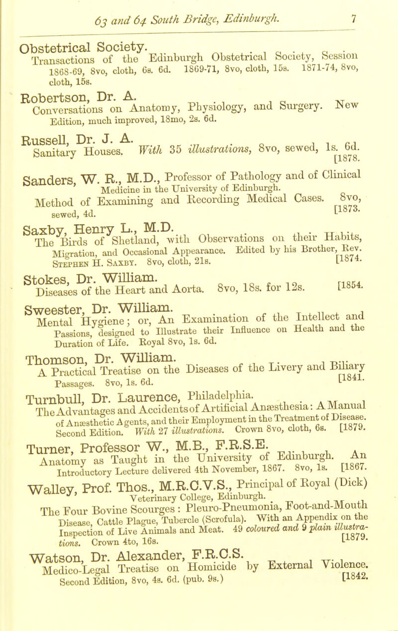 Obstetrical Society. . • i a • . a • Transactions of the Edinburgh Obstetrical bociety, bession ' 1868-69, 8vo, cloth, 6s. 6d. 1869-71, 8vo, cloth, 158. 1871-74, 8vo, cloth, 15s. Robertson, Dr. A. . , ^ o at Conversations on Anatomy, Physiology, and Surgery. ^4ew Edition, much improved, 18mo, 2s. 6d. Russell, Dr. J. A. . o i i n Sanitary Houses, mtli 35 illustrations, 8vo, sewed, Is.^bd. Sanders W. R., M.D., Professor of Pathology and of Clinical ' Medicine in the University of Edinburgh. Method of Examining and Recording Medical Cases. 8vo, sewed, 4d. Saxby, Henry L., M.D. . • xr u + The Bii-ds of Shetland, with Observations on their Habits, Migration, and Occasional Appearance. Edited by his Brother, Eev. Stephen H. Saxby. 8vo, cloth, 21s. L^o'*- Stokes, Dr. WiUiam. -.o * lo rifi';4 Diseases of the Heart and Aorta. 8vo, IBs. for 12s. 118&4. g-^egg-ter Dr W^illiam. Mental Hygiene; or, An Examination of the Intellect and Passions, designed to Illustrate their Influence on Health and the Duration of Life. Eoyal 8vo, Is. 6d. Thomson, Dr. William. A Practical Treatise on the Diseases of the Livery and Bilmy Passages. 8vo, Is. 6d. L TurnbuU, Dr. Laurence, Philadelphia. . . ,. , TheAdv^iitages and Accidents of Artificial Anaesthesia: AManual of Anaesthetic Agents, and their Employment in the Treatment of Disease. Second Edition. With 27 illustrations. Crown 8vo, cloth, 6s. Lla79. Turner, Professor W., M.B., F.R.S.E Anatomy as Taught in the University of Edinburgh. An Introductory Lecture delivered 4th November, 1867. 8vo, Is. [1867. WaUeV Prof. Thos., M.R.O.V.S., Principal of Royal (Dick) ^' Veterinary College, Edinburgh. _ i tvt ^i. The Four Bovine Scourges : Pleuro-Pneumonia, Foot-and-Mouth Disease Cattle Plague, Tubercle (Scrofula). With an Appendix on the Fn^rction of Live fnimals and Meat. 49 coloured and 9 pla.n ^llus^a- ticms. Crown 4to, 16s. L Watson, Dr. Alexander, F.R.O.S. Medico-Legal Treatise on Homicide by External Violence. Second Edition, 8vo, 4s. 6d. (pub. 98.) Ll«4^