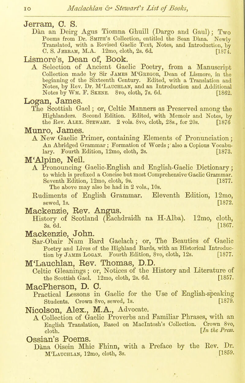 Jerram, 0. S. Dan an Deirg Agiis Tiomna GhuDl (Dargo and Gaul); Two Poems from Dr. Smith's Collection, entitled the Sean Dkna. Newly Translated, with a Revised Gaelic Text, Notes, and Introduction, by C. S. Jekram, M.A. 12mo, cloth, 2s. 6d [1874. Lismore's, Dean of. Book. A Selection of Ancient Gaelic Poetry, from a Manuscript Collection made by Sir James M'Gkegok, Dean of Lismore, in the beginning of the Sixteenth Century. Edited, with a Translation and Notes, by Rev. Dr. M'Ladohlan, and an Introduction and Additional Notes by Wm. F. Skene. 8vo, cloth, 7s. 6d. [1862. Logan, James. The Scottish Gael; or, Celtic Manners as Preserved among the Highlanders. Second Edition. Edited, with Memoir and Notes, by the Rev. Alex. Stewart. 2 vols. 8vo, cloth, 28b., for 20s. [1876 Munro, James. A New Gaelic Primer, containing Elements of Pronimciation; An Abridged Grammar ; Formation of Words ; also a Copious Vocabu- lary. Fourth Edition, 12mo, cloth, 2s. [1873. M'Alpine, Neil. A Pronouncing Gaelic-English and English-Gaelic Dictionary; to which is prefixed a Concise but most Comprehensive Gaelic Grammar. Seventh Edition, 12mo, cloth, 9s. [1877. The above may also be had in 2 vols., 10s. Rudiments of English Grammar. Eleventh Edition, 12mo, sewed. Is. [1872. Mackenzie, Rev. Angus. History of Scotland (Eachdraidh na H-Alba). 12mo, cloth, 3s. 6d. [1867. Mackenzie, John. Sar-Obair Nam Bard Gaelach; or, The Beauties of Gaelic Poetry and Lives of the Highland Bards, with an Historical Introduc- tion by James Logan. Fourth Edition, 8vo, cloth, 12s. [1877. M'Lauchlan, Rev. Thomas, D.D. Celtic Gleanings; ox, Notices of the History and Literature of the Scottish Gael. 12mo, cloth, 2s. 6d. [1857. MacPherson, D. 0. Practical Lessons in Gaelic for the Use of English-speaking Students. Crown 8vo, sewed, Is. [1879. NiCOlSOn, Alex., M.A., Advocate. A Collection of Gaelic Proverbs and Familiar Phrases, with an English Translation, Based on Macintosh's Collection. Crown Svo, cloth. \In tlic Press. Ossian's Poems. Dana Oisein Mhic Fhinn, with a Preface by the Rev. Dr. M'Lauohlan, 12mo, cloth, 3s. [1859.