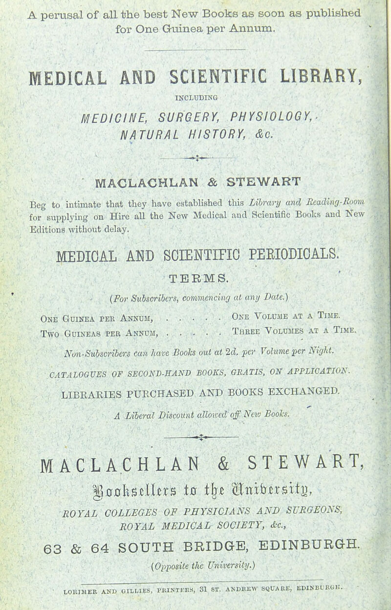 A perusal of all the best New Books as soon as published for One Guinea per Annum. MEDICAL AND SCIENTIFIC LIBRARY, INCLUDING MEDICINE, SURGERY, PHYSIOLOGY,- NATURAL HISTORY, &c. MACLACHLAN & .STEWART Beg to intimate that they have established this Library ami Reading-Room for supplying on Hire all the New Medical and Scientific Books and New Editions without delay. MEDICAL AND SOIENTIFIO PEEIODIOALS. TERMS. {For Subscribers, commencinrj at any Date.) One Guinea per Annum, One Volume at a Time. Two Guineas per Annum, ..... Three VoLuiiES at a Time. Nun-Subscribers can have Books out at 2d. per Volume fcr Night. CATALOGUES OF SECOND-EAND BOOKS, GRATIS, ON APPLICATION. LIBEAEIES PUECHASED AND BOOKS EXCHANGED. A Liberal Discount aUoiced'off New Bools. MACLACHLAN & STEWART, ROYAL COLLEGES OF PEYSICIANS AND SURGEONS, ROYAL MEDICAL SOCIETY, d:c., 63 & 64 SOUTH BRIDGE, EDINBURGH. {Opposite the University.) LOIUMER AND GILLIES, PMNTKHS, 31 ST. ANDKEW SQUARE, EDIKBLHUi:.