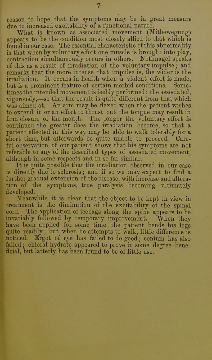 reason to Lope that the symptoms may be in great measure due to increased excitability of a functional nature. What is known as associated movement (Mitbewegung) appears to be the condition most closely allied to that which is found in our case. The essential characteristic of this abnormality is that when by voluntary effort one muscle is brought into play, contraction simultaneously occurs in others. Nothnagel speaks of this as a result of irradiation of the voluntary impulse ; and remarks that the more intense that impulse is, the wider is the irradiation. It occurs in health when a violent effort is made, but is a prominent feature of certain morbid conditions. Some- times the intended movement is feebly performed; the associated, vigorously,—so that the result is quite different from that which was aimed at. An arm may be flexed when the patient wishes to extend it, or an effort to thrust out the tongue may result in firm closure of the mouth. The longer the voluntary effort is continued the greater does the irradiation become, so that a patient effected in this way may be able to walk tolerably for a short time, but afterwards be quite unable to proceed. Care- ful observation of our patient shows that his symptoms are not referable to any of the described types of associated movement, although in some respects and in so far similar. It is quite possible that the irradiation observed in our case is directly due to sclerosis; and if so we may expect to find a further gradual extension of the disease, with increase and altera- tion of the symptoms, true paralysis becoming ultimately developed. Meanwhile it is clear that the object to be kept in view in treatment is the diminution of the excitability of the spinal cord. The application of icebags along the spine appears to be invariably followed by temporary improvement. When they have been applied for. some time, the patient bends his legs quite readily; but when he attempts to walk, little difference is noticed. Ergot of rye has failed to do good; conium has also failed ; chloral hydrate appeared to prove in some degree bene- ficial, but latterly has been found to be of little use.