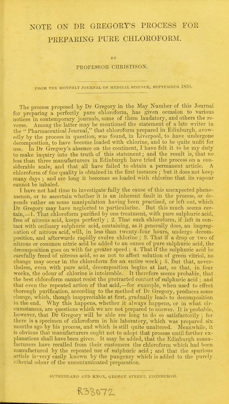 NOTE ON DB GEEGOEY'S PEOCESS FOE PEEPAEING PUEE CHLOEOFOEM. BY PROFESSOR CHRISTISON. FROM THE MONTHLY JOURNAL OF MEDICAL SCIENCE, SEPTEMBER 18.50. The process proposed by Dr Gregory in the May Number of this Journal for preparing a perfectly pure chloroform, has given occasion to various notices in contemporary journals, some of them laudatory, and others the re- verse. Among the latter may be mentioned the statement of a late writer in the  Pharmaceutical Journal', that chloroform prepared in Edinburgh, avow- edly by the process in question, was found, in Liverpool, to have undergone decomposition, to have become loaded with chlorine, and to be quite unfit for use. In Dr Gregory's absence on the continent, I have felt it to be my duty to make inquiry into the truth of this statement; and the result is, that no less than three manufacturers in Edinburgh have tried the process on a con- siderable scale, and that all have failed to obtain a permanent article. A chloroform of fine quality is obtained in the first instance ; but it does not keep many days ; and ere long it becomes so loaded with chlorine that its vapour cannot be inhaled. I have not had time to investigate fully the cause of this unexpected pheno- menon, or to ascertain whether it is an inherent fault in the process, or de- pends rather on some manipulation having been practised, or left out, which Dr Gregory may have neglected to particularise. But this much seems cer- tain,—1. That chloroform purified by one treatment, with pure sulphuric acid, free of nitrous acid, keeps perfectly ; 2. That such chloroform, if left in con- tact with ordinary sulphuric acid, containing, as it generally does, an impreg- nation of nitrous acid, will, in less than twenty-four hours, undergo decom- position, and afterwards rapidly evolve chlorine; 3. That if a drop or two of nitrous or common nitric acid be added to an ounce of pure sulphuric acid, the decomposition goes on with far greater speed ; 4. That if the sulphuric acid be carefully freed of nitrous acid, so as not to affect solution of green vitriol, no change may occur in the chloroform for an entire week ; 5. But that, never- theless, even with pure acid, decomposition begins at last, so that, in four weeks, the odour of chlorine is intolerable. It therefore seems probable, that the best chloroform cannot resist the protracted contact of sulphuric acid ; and that even the repeated action of that acid,—for example, when used to effect thorough purification, according to the method of Dr Gregory, produces some change, which, though inappreciable at first, gradually leads to decomposition in the end. Why this happens, whether it always happens, or in what cir- cumstances, are questions which we are not prepared to answer. It is probable, however, that Dr Gregory will be able ere long to do so satisfactorily ; for there is a specimen of chloroform in his laboratory, which was prepared six months ago by his process, and which is still quite unaltered. Meanwhile, it is obvious that manufacturers ought not to adopt that process until farther ex- planations shall have been given. It may be added, that the Edinburgh manu- facturers have recalled from their customers the chloroform which had been manufactured by the repeated use of sulphuric acid ; and that the spurious article is-very easily known by the pungency which is added to the purely etherial odour of the uncontaminated preparation. SUTIIERLANH AND KNOX, GEORGE STREET, EDINBURG-H.