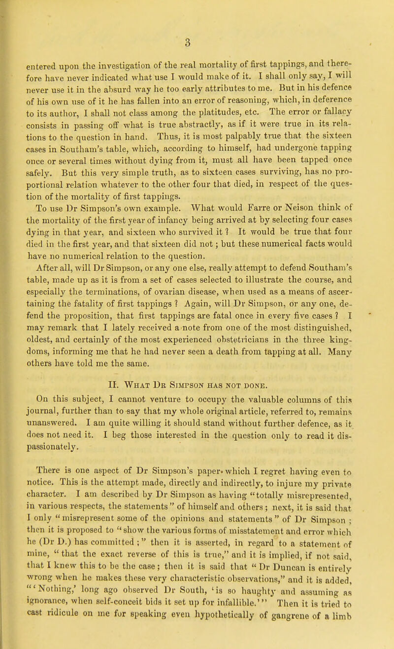 entered upon the investigation of the real mortality of first tappings, and there- fore have never indicated what use I would make of it. I shall only say, I will never use it in the absurd way he too early attributes to me. But in his defence of his own use of it he has fallen into an error of reasoning, which, in deference to its author, I shall not class among the platitudes, etc. The error or fallacy consists in passing off what is true abstractly, as if it were true in its rela- tions to the question in hand. Thus, it is most palpably true that the sixteen cases in Southam's table, which, according to himself, had undergone tapping once or several times without dying from it, must all have been tapped once safely. But this very simple truth, as to sixteen cases surviving, has no pro- portional relation whatever to the other four that died, in respect of the ques- tion of the mortality of first tappings. To use Dr Simpson's own example. What would Farre or Nelson think of the mortality of the first year of infancy being arrived at by selecting four cases dying in that year, and sixteen who survived it 1 It would be true that four died in the first year, and that sixteen did not; but these numerical facts would have no numerical relation to the question. After all, will Dr Simpson, or any one else, really attempt to defend Southam's table, made up as it is from a set of cases selected to illustrate the course, and especially the terminations, of ovarian disease, when used as a means of ascer- taining the fatality of first tappings ? Again, will Dr Simpson, or any one, de- fend the proposition, that first tappings are fatal once in every five cases 1 I may remark that I lately received a note from one of the most distinguished, oldest, and certainly of the most experienced obstetricians in the three king- doms, informing me that he had never seen a death from tapping at all. Many others have told me the same. II. What Dr Simpson has not done. On this subject, I cannot venture to occupy the valuable columns of this journal, further than to-say that my whole original article, referred to, remains unanswered. I am quite willing it should stand without further defence, as it does not need it. I beg those interested in the question only to read it dis- passionately. There is one aspect of Dr Simpson's paper, which I regret having even to notice. This is the attempt made, directly and indirectly, to injure my private character. I am described by Dr Simpson as having totally misrepresented, in various respects, the statements  of himself and others; next, it is said that I only  misrepresent some of the opinions and statements  of Dr Simpson ; then it is proposed to show the various forms of misstatement and error which he (Dr D.) has committed ; then it is asserted, in regard to a statement of mine,  that the exact reverse of this is true, and it is implied, if not said, that I knew this to be the case; then it is said that  Dr Duncan is entirely wrong when he makes these very characteristic observations, and it is added, 'Nothing,' long ago observed Dr South, 'is so haughty and assuming as ignorance, when self-conceit bids it set up for infallible.' Then it is tried to cast ridicule on me for speaking even hypothetically of gangrene of a limb