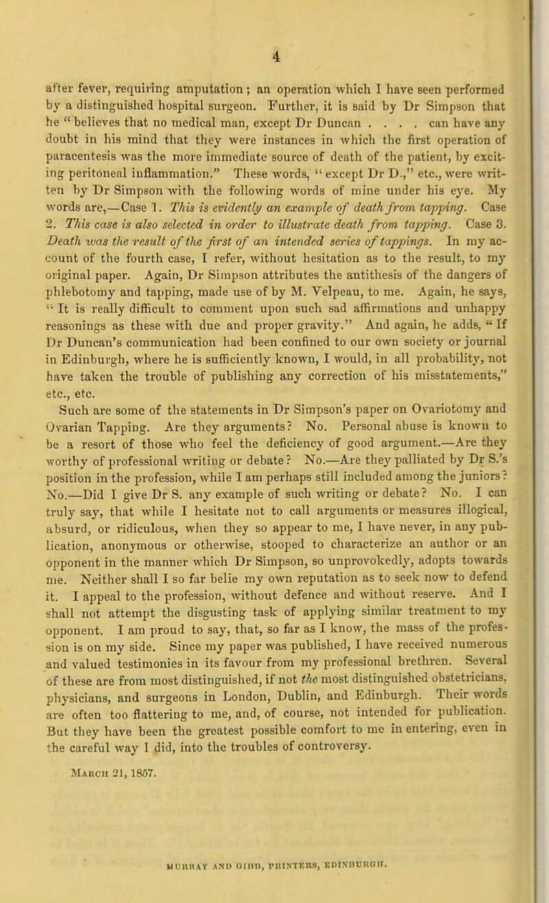 after fever, requiring amputation; an operation which I have seen performed by a distinguished hospital surgeon. Further, it is said by Dr Simpson that he believes that no medical man, except Dr Duncan .... can have any doubt in his mind that they were instances in which the first operation of paracentesis was the more immediate source of death of the patient, by excit- ing peritoneal inflammation. These words, except Dr D-, etc., were writ- ten by Dr Simpson with the following words of mine under his eye. My words are,—Case 1. This is evidently/ an example of death from tapping. Case 2. This case is also selected in order to illustrate death from tapping. Case 3. Death was the result of the first of an intended series of tappings. In my ac- count of the fourth case, I refer, without hesitation as to the result, to my original paper. Again, Dr Simpson attributes the antithesis of the dangers of phlebotomy and tapping, made use of by M. Velpeau, to me. Again, he says, It is really difficult to comment upon such sad affirmations and unhappy reasonings as these with due and j)roper gravity. And again, he adds, If Dr Duncan's communication had been confined to our own society or journal in Edinburgh, where he is sufficiently known, I would, in all probability, not have taken the trouble of publishing any correction of his misstatements, etc., etc. Such are some of the statements in Dr Simpson's paper on Ovariotomj' and Ovarian Tapping. Are they arguments? No. Personal abuse is known to be a resort of those who feel the deficiency of good argument.—Are they worthy of professional writing or debate? No.—Are they palliated by Dr S.'s position in the profession, while I am perhaps still included among the juniors? No.—Did I give Dr S. any example of such writing or debate ? No. I can truly say, that while I hesitate not to call arguments or measures illogical, absurd, or ridiculous, when they so appear to me, I have never, in any pub- lication, anonymous or otherwise, stooped to characterize an author or an opponent in the manner which Dr Simpson, so unprovokedly, adopts towards me. Neither shall I so far belie my own reputation as to seek now to defend it. I appeal to the profession, without defence and without reserve. And I shall not attempt the disgusting task of applying similar treatment to my opponent. I am proud to say, that, so far as I know, the mass of the profes- sion is on my side. Since my paper was published, I have received numerous and valued testimonies in its favour from my professional brethren. Several of these are from most distinguished, if not the most distinguished obstetricians, physicians, and surgeons in London, Dublin, and Edinburgh. Their words are often too flattering to me, and, of course, not intended for publication. But they have been the greatest possible comfort to me in entering, even in the careful way I did, into the troubles of controversy. March 21, 1857. MiniHAY AND OIIIU, PllINTERS, BDINDUROn.