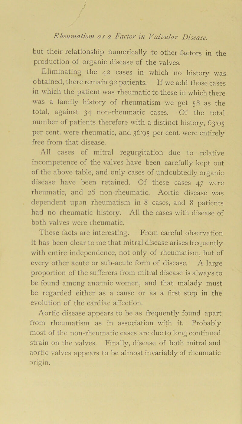 RJmmiatisni as a Factor in Valvular Disease. but their relationship numerically to other factors in the production of organic disease of the valves. Eliminating the 42 cases in which no history was obtained, there remain 92 patients. If we add those cases in which the patient was rheumatic to these in which there was a family history of rheumatism we get 58 as the total, against 34 non-rheumatic cases. Of the total number of patients therefore with a distinct history, 63‘05 per cent, were rheumatic, and 36‘95 per cent, were entirely free from that disease. All cases of mitral regurgitation due to relative incompetence of the valves have been carefully kept out of the above table, and only cases of undoubtedly organic disease have been retained. Of these cases 47 were rheumatic, and 26 non-rheumatic. Aortic disease was dependent upon rheumatism in 8 cases, and 8 patients had no rheumatic history. All the cases with disease of both valves were rheumatic. These facts are interesting. From careful observation it has been clear to me that mitral disease arises frequently with entire independence, not only of rheumatism, but of every other acute or sub-acute form of disease. A large proportion of the sufferers from mitral disease is always to be found among anmmic women, and that malady must be regarded either as a cause or as a first step in the evolution of the cardiac affection. Aortic disease appears to be as frequently found apart from rheumatism as in association with it. Probably most of the non-rheumatic cases are due to long continued strain on the valves. Finally, disease of both mitral and aortic valves appears to be almost invariably of rheumatic origin.