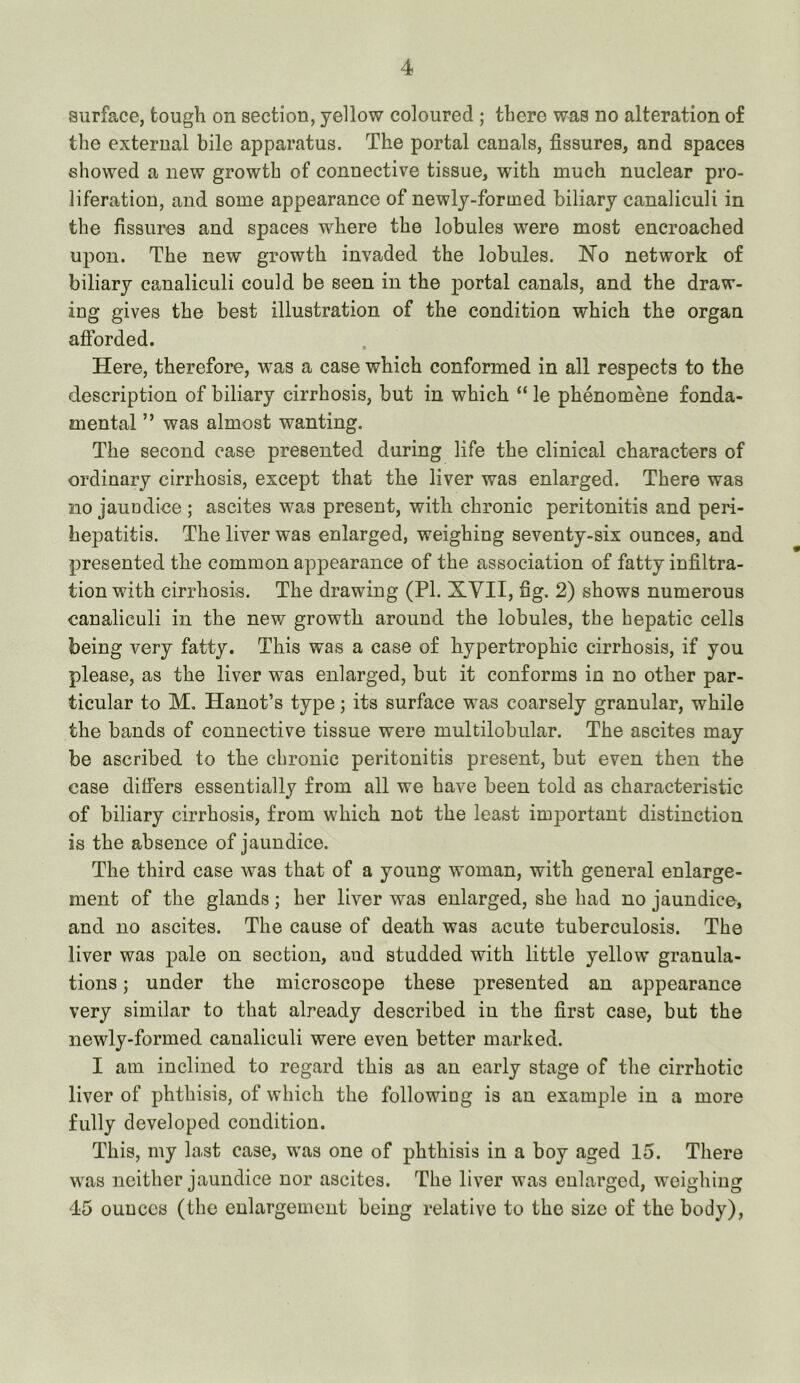 surface, tough on section, yellow coloured ; there was no alteration of the external bile apparatus. The portal canals, fissures, and spaces showed a new growth of connective tissue, with much nuclear pro- liferation, and some appearance of newly-formed biliary canaliculi in the fissures and spaces where the lobules were most encroached upon. The new growth invaded the lobules. No network of biliary canaliculi could be seen in the portal canals, and the draw- ing gives the best illustration of the condition which the organ afforded. Here, therefore, was a case which conformed in all respects to the description of biliary cirrhosis, but in which “ le phenomene fonda- mental ” was almost wanting. The second ease presented during life the clinical characters of ordinary cirrhosis, except that the liver was enlarged. There was no jaundiee ; ascites was present, with chronic peritonitis and peri- hepatitis. The liver was enlarged, weighing seventy-six ounces, and presented the common appearance of the association of fatty infiltra- tion with cirrhosis. The drawing (PI. XYII, fig. 2) shows numerous canaliculi in the new growth around the lobules, the hepatic cells being very fatty. This was a case of hypertrophic cirrhosis, if you please, as the liver was enlarged, but it conforms in no other par- ticular to M, Hanot’s type; its surface was coarsely granular, while the bands of connective tissue were multilobular. The ascites may be ascribed to the chronic peritonitis present, but even then the case differs essentially from all we have been told as characteristic of biliary cirrhosis, from which not the least important distinction is the absence of jaundice. The third case was that of a young woman, with general enlarge- ment of the glands; her liver was enlarged, she had no jaundice, and no ascites. The cause of death was acute tuberculosis. The liver was pale on section, and studded with little yellow granula- tions ; under the microscope these presented an appearance very similar to that already described in the first case, but the newly-formed canaliculi were even better marked. I am inclined to regard this as an early stage of the cirrhotic liver of phthisis, of which the following is an example in a more fully developed condition. This, my last case, was one of phthisis in a boy aged 15. There was neither jaundice nor ascites. The liver was enlarged, weighing 45 ounces (the enlargement being relative to the size of the body).