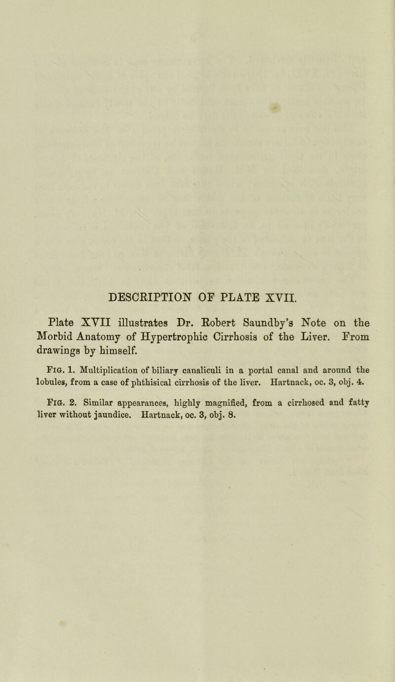 DESCRIPTION OE PLATE XVII. Plate XVII illustrates Dr. Robert Saundby’s Note on the Morbid Anatomy of Hypertrophic Cirrhosis of the Liver. From drawings by himself. Fig. 1. Multiplication of biliarj canaliculi in a portal canal and around the lobules, from a case of phthisical cirrhosis of the liver. Hartnack, oc. 3, obj. 4. Fig. 2. Similar appearances, highly magnified, from a cirrhosed and fatty