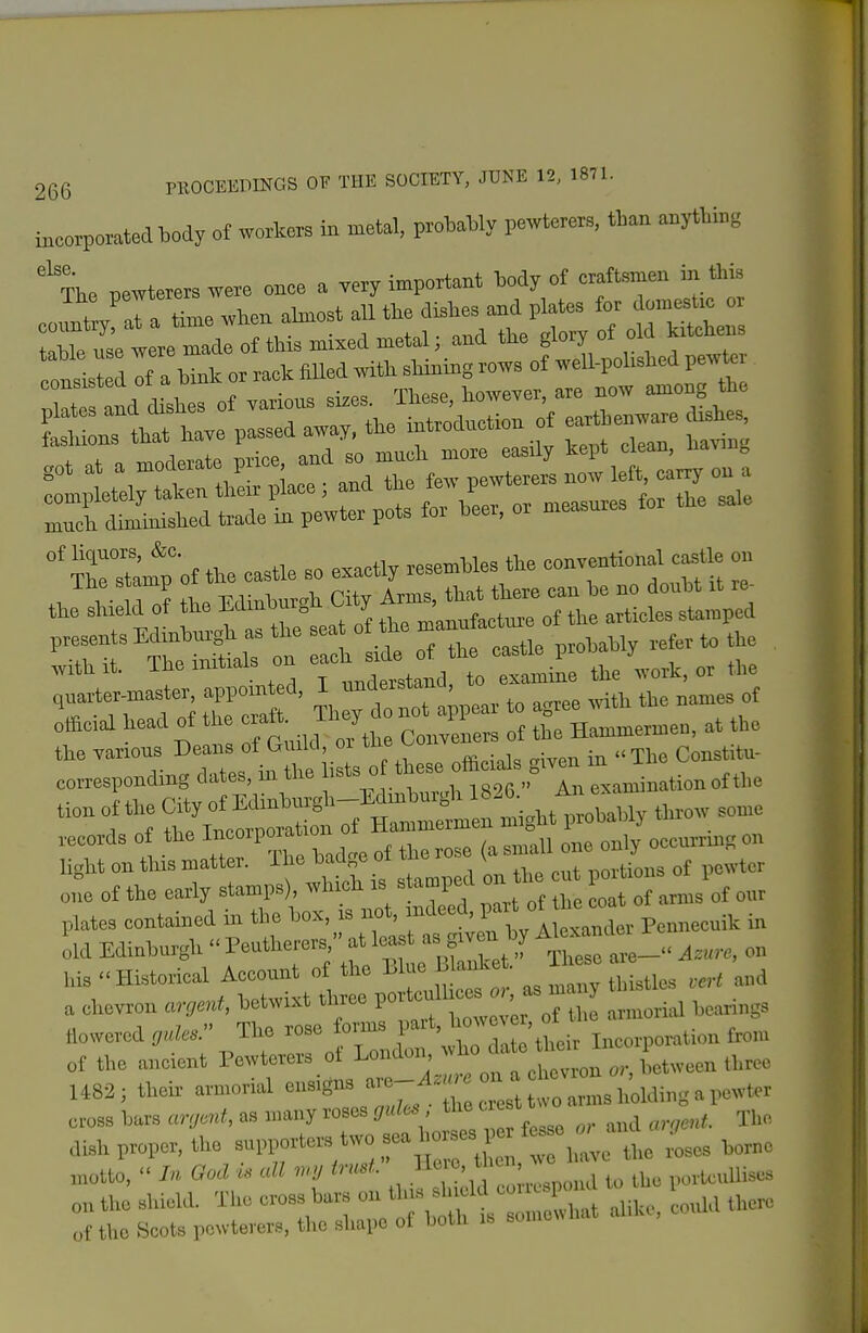 incoiporatedHody of workers in metal, proHaWy pewterer». than anything '^?he pewterers were once a very important My of craftemen in this eoXf at a time wlien almost all —e^s ri:::7:^ori:rti^^^^^^^^ £::rt^r;=r:t.:^^^ rf:r::raret;'w:r pl%or L. or n— .r t. sa. 'TrsCof tie eastle so exactly resembles the oonventional castle on ^ 0? the«City the Tarions Deans ot Guild, or tue v^oiiv ^ Constitu- corresponding dates, in the 1-'- ;«:^,,S'X «arn tionottl,e tion ol tlie City of Edinbiu-gl.-Minbnrgli If«. ^ 1 r.f +liP TmrovDoratioii of Hammermen migM prouai)i;y records of the ^^''^^^^ of the rose (a small one only occurrmg on Ugkt on tins matter, ilie baa„e oi in^ \ portions of pewter o,; of the early stamps), which is sta^ni^d on 1 e en ° ■ - plates contained in the box, is not, ;>>'l='=d' f' ^^^^^^^^ p,„„eeuik in old Edinhiu^h Peutherers, at least as giv n by Akxande Ms Historical Account of the ^^^^ J^^^^ a chevron argent, betwixt three VO'^^^^ -^^^ I ,„,ri„gs flowered The rose formB part, > ° i„,„,„o,^Uou from of the ancient Pewterers of L-^;-; ^'^tto t J o^^^^ 1482; their armorial --8» '-^'^ 1 arms holding a pewter cross bMs <mjad, as many roses gul(» , the «™ ^.1,„ aish proper, the -Hn-ters'wo » W^^^ motto, Ood u all «v ;,^l,,„l t„ the portcuUiscs „„ the shield. The cross bats ou tins slucld * „f the Scots pewterers, the shape of both is somewhat aliU, c
