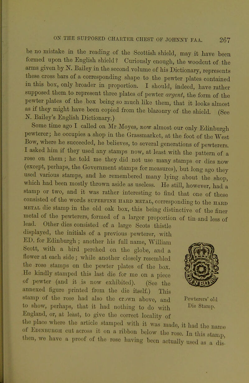 be no niifitake in the reading of the Scottish shield, may it have been formed upon the English shield ? Curiously enough, the woodcut of the arms given by K Bailey in the second volume of his Dictionary, represents these cross bars of a corresponding shape to the pewter plates contained in this box, only broader in proportion. I should, indeed, have rather supposed them to represent three plates of pewter argent, the form of the pewter plates of the box being so much like them, that it looks almost as if they might have been copied from the blazomy of the shield. (See N, Bailey's English Dictionary.) Some time ago I caUed on Mr Moyes, now almost our only Edinburgh pewterer; he occupies a shop in the Grassmarket, at the foot of the West Bow, where he succeeded, he believes, to several generations of pewterers. I asked him if they used any stamps now, at least with the pattern of a rose on them; he told me they did not use many stamps or dies now (except, perhaps, the Government stamps for measui-es), but long ago they used various stamps, and he remembered many lying about the shop, which had been mostly thrown aside as useless. He still, however, had a stamp or two, and it was rather interesting to find that one of these consisted of the words superfine hard metal, corresponding to the hard METAL die stamp in the old oak box, this being distinctive of the finer metal of the pewterers, formed of a larger proportion of tm and less of lead. Other dies consisted of a large Scots thistle displayed, the initials of a previous pewterer, with ED. for Edinburgh ; another his full name, William Scott, Avith a bird perched on the globe, and a flower at each side; while another closely resembled the rose stamps on the pewter plates of tlie box. He kindly stamped this last die for me on a piece of pewter (and it is now exhibited). (See the annexed figure printed from the die itself.) Tliis stamp of the rose had also the or javu above, and Pewterers' old to show, perhaps, that it had nothing to do with Stamp. England, or, at least, to give the correct locality of the place where tlio article stamped with it was made, it had the name oi Edinburgh cut across it on a ribbon below the rose. In tliis stan i, then, we have a proof of the rose having been actually used as'a dis'
