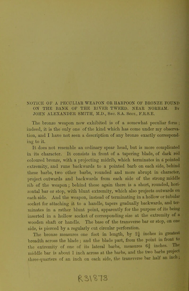 NOTICE OF A PECULIAR WEAPON OR HARPOON OF BRONZE FOUND ON THE BANK OF THE RIVER TWEED, NEAR NORHAM. By JOHN ALEXANDER SMITH, M.D., Sec. S.A. Scot., F.R.S.E. The bronze weapon now exliibited is of a somewliat peculiar furiii ; indeed, it is the only one of the kind which has come under my observa- tion, and I have not seen a description of any bronze exactly correspond- ing to it. It does not resemble an ordinary spear head, but is more complicated in its character. It consists in front of a tapering blade, of dark red coloured bronze, with a projecting midrib, which terminates in a poiuted extremity, and runs backwards to a pointed barb on each side, behind these barbs, two other barbs, rounded and more abrupt in character, project outwards and backwards from each side of the strong middle rib of the weapon; behind these again there, is a short, rounded, hori- zontal bar or stop, Avith blunt extremity, which also projects outwards on each side. And the weapon, instead of terminating in a hollow or tubidai- socket for attacliing it to a handle, tapers gradually backwards, and ter- minates in a rather blunt point, apparently for the purpose of its beuig inserted in a hollow socket of corresponduig size at the extremity of a wooden shaft or liandle. Tlie base of the transverse bar or stop, on one side, is pierced by a regularly cut circular perforation. The bronze measures one foot in length, by 2^ inches in greatest breadth across the blade; and the blade part, from the point in fi-ont to the extremity of one of its lateral barbs, measures 6^ inclies. Thr middle bar is about 1 inch across at the barbs, and tlie two barbs project tliree-quarters of an inch on each side, the transverse bar half an inch;