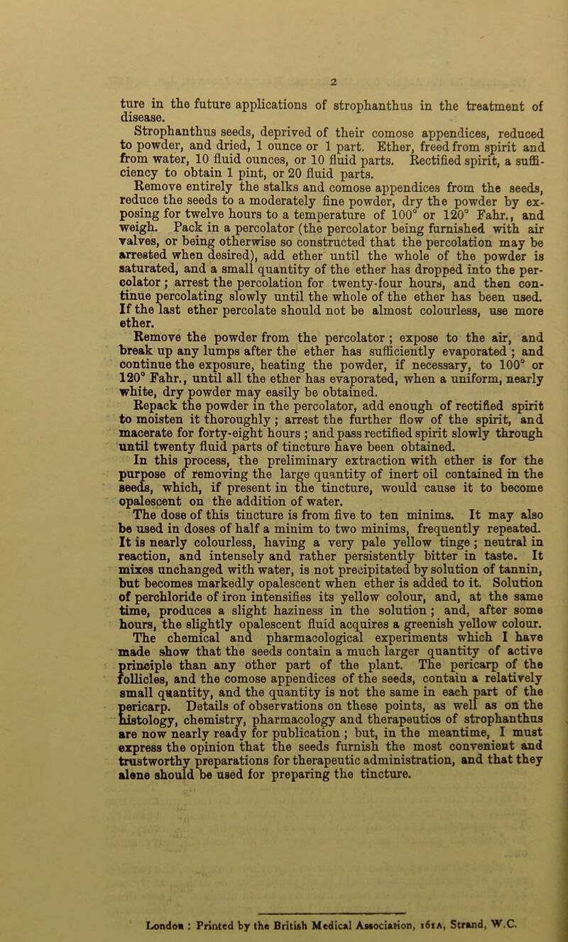 ture in the future applications of strophanthus in the treatment of disease. Strophanthus seeds, deprived of their comose appendices, reduced to powder, and dried, 1 ounce or 1 part, Ether, freed from spirit and from water, 10 fluid ounces, or 10 fluid parts. Rectified spirit, a suffi- ciency to obtain 1 pint, or 20 fluid parts. Remove entirely the stalks and comose appendices from the seeds, reduce the seeds to a moderately fine powder, dry the powder by ex- posing for twelve hours to a temperature of 100° or 120° Fahr., and weigh. Pack in a percolator (the percolator being furnished with air valves, or being otherwise so constructed that the percolation may be arrested when desired), add ether until the whole of the powder is saturated, and a small quantity of the ether has dropped into the per- colator ; arrest the percolation for twenty-four hours, and then con- tinue percolating slowly until the whole of the ether has been used. If the last ether percolate should not be almost colourless, use more ether. Remove the powder from the percolator ; expose to the air, and break up any lumps after the ether has sufficiently evaporated ; and continue the exposure, heating the powder, if necessary, to 100° or 120° Fahr., until all the ether has evaporated, when a uniform, nearly white, dry powder may easily be obtained. Repack the powder in the percolator, add enough of rectified spirit to moisten it thoroughly; arrest the further flow of the spirit, and macerate for forty-eight hours ; and pass rectified spirit slowly through until twenty fluid parts of tincture have been obtained. In this process, the preliminary extraction with ether is for the purpose of removing the large quantity of inert oil contained in the seeds, which, if present in the tincture, would cause it to become opalescent on the addition of water. The dose of this tincture is from five to ten minims. It may also be used in doses of half a minim to two minims, frequently repeated. It is nearly colourless, having a very pale yellow tinge; neutral in reaction, and intensely and rather persistently bitter in taste. It mixes unchanged with water, is not precipitated by solution of tannin, but becomes markedly opalescent when ether is added to it. Solution of perchloride of iron intensifies its yellow colour, and, at the same time, produces a slight haziness in the solution ; and, after some hours, the slightly opalescent fluid acquires a greenish yellow colour. The chemical and pharmacological experiments which I have made show that the seeds contain a much larger quantity of active principle than any other part of the plant. The pericarp of the follicles, and the comose appendices of the seeds, contain a relatively small quantity, and the quantity is not the same in eaeh part of the pericarp. Details of observations on these points, as well as on the histology, chemistry, pharmacology and therapeutios of strophanthus are now nearly ready for publication ; but, in the meantime, I must express the opinion that the seeds furnish the most convenient and trustworthy preparations for therapeutic administration, and that they alene should be used for preparing the tincture. London : Printed by the British Medical Association, i6iA, Strand, W.C.