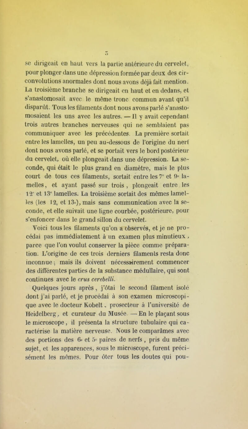 se dirigeait en haut vers la partie antérieure du cervelet, pour plonger dans une dépression formée par deux des cir- convolutions anormales dont nous avons déjà fait mention. La troisième branche se dirigeait en haut et en dedans, et s'anastomosait avec le même tronc commun avant qu'il disparût. Tous les filaments dont nous avons parlé s'anasto- mosaient les uns avec les autres. — Il y avait cependant trois autres branches nerveuses qui ne semblaient pas communiquer avec les précédentes. La première sortait entre les lamelles, un peu au-dessous de l'origine du nerf dont nous avons parlé, et se portait vers le bord postérieur du cervelet, où elle plongeait dans une dépression. La se- conde, qui était le plus grand en diamètre, mais le plus court de tous ces filaments, sortait entre les T et 9» la- melles , et ayant passé sur trois , plongeait entre les 12' et 13' lamelles. La troisième sortait des mômes lamel- les (les \% et 13«), mais sans communication avec la se- conde, et elle suivait une ligne courbée, postérieure, pour s'enfoncer dans le grand sillon du cervelet. Voici tous les filaments qu'on a observés, et je ne pro- cédai pas immédiatement à un examen plus minutieux , parce que l'on voulut conserver la pièce comme prépara- tion. L'origine de ces trois derniers filaments resta donc inconnue ; mais ils doivent nécessa-irement commencer des différentes parties de la substance médullaire, qui sont continues avec le crws cerebeUi. Quelques jours après, j'ôtai le second filament isolé dont j'ai parlé, et je procédai à son examen microscopi- que avec le docteur Kobelt, prosecteur à l'université de Heidelberg^ et curateur du Musée. —En le plaçant sous le microscope, il présenta la structure tubulaire qui ca- ractérise la matière nerveuse. Nous le comparâmes avec des portions des 6^ et S-^ paires de nerfs , pris du même sujet, et les apparences, sous le microscope, furent préci- sément les mômes. Pour ôter tous les doutes qui pou-