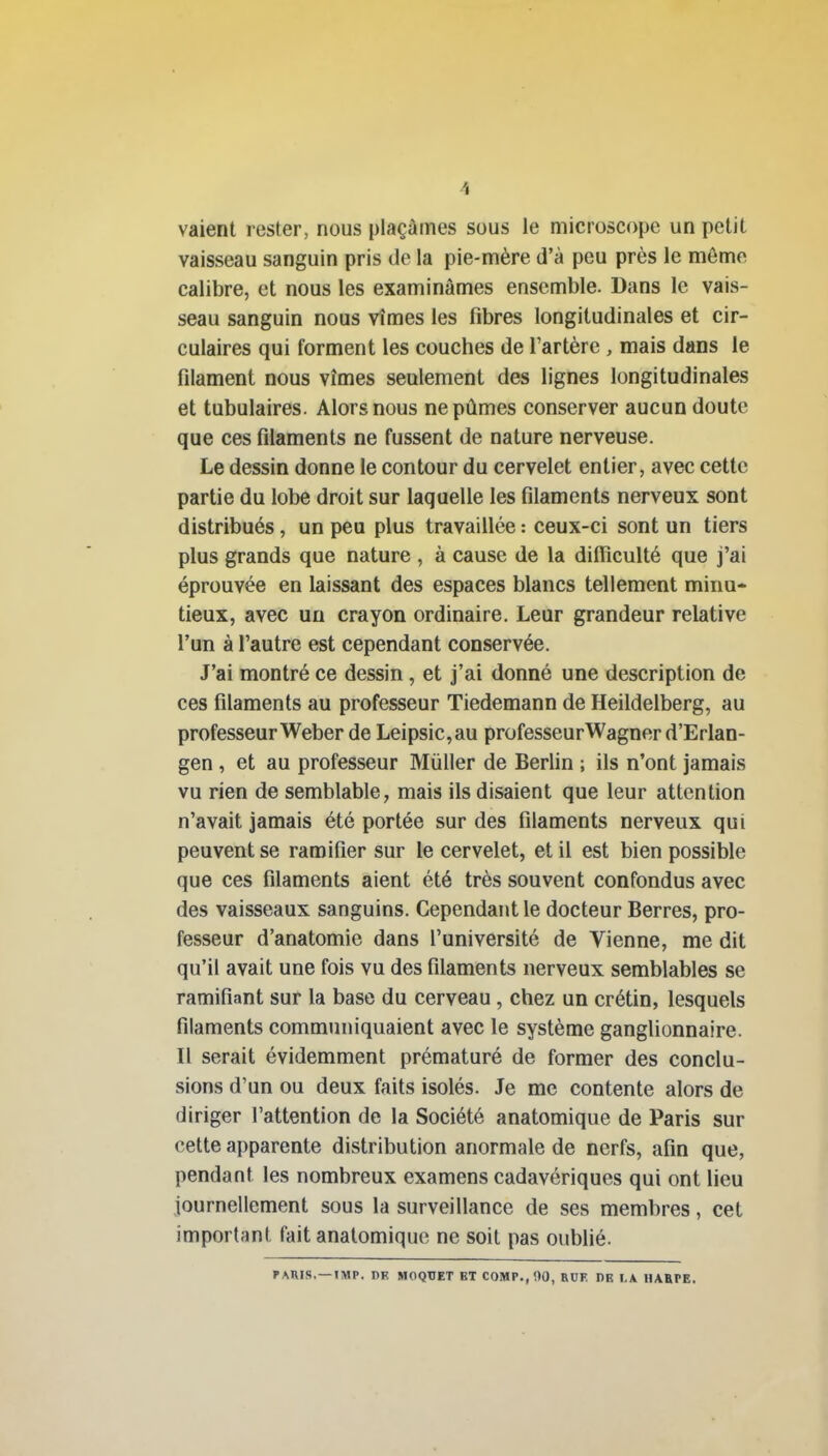 valent rester, nous plaçâmes sous le microscope un petit vaisseau sanguin pris de la pie-mère d'à peu près le même calibre, et nous les examinâmes ensemble. Dans le vais- seau sanguin nous vîmes les fibres longitudinales et cir- culaires qui forment les couches de l'artère , mais dans le filament nous vîmes seulement des lignes longitudinales et tubulaires. Alors nous ne pûmes conserver aucun doute que ces filaments ne fussent de nature nerveuse. Le dessin donne le contour du cervelet entier, avec cette partie du lobe droit sur laquelle les filaments nerveux sont distribués, un peu plus travaillée : ceux-ci sont un tiers plus grands que nature , à cause de la difiiculté que j'ai éprouvée en laissant des espaces blancs tellement minu- tieux, avec un crayon ordinaire. Leur grandeur relative l'un à l'autre est cependant conservée. J'ai montré ce dessin , et j'ai donné une description de ces filaments au professeur Tiedemann de Heildelberg, au professeurWeber de Leipsic,au professeurWagner d'Erlan- gen , et au professeur Mùller de Berlin ; ils n'ont jamais vu rien de semblable, mais ils disaient que leur attention n'avait jamais été portée sur des filaments nerveux qui peuvent se ramifier sur le cervelet, et il est bien possible que ces filaments aient été très souvent confondus avec des vaisseaux sanguins. Cependant le docteur Berres, pro- fesseur d'anatomie dans l'université de Vienne, me dit qu'il avait une fois vu des filaments nerveux semblables se ramifiant sur la base du cerveau, chez un crétin, lesquels filaments communiquaient avec le système ganglionnaire. Il serait évidemment prématuré de former des conclu- sions d'un ou deux faits isolés. Je me contente alors de diriger l'attention de la Société anatomique de Paris sur cette apparente distribution anormale de nerfs, afin que, pendant les nombreux examens cadavériques qui ont lieu journellement sous la surveillance de ses membres, cet important fait anatomique ne soit pas oubfié. PARIS.—IMP. DK MOQTIET ET COMP.,flO, RUF. DE I,A HARPE.