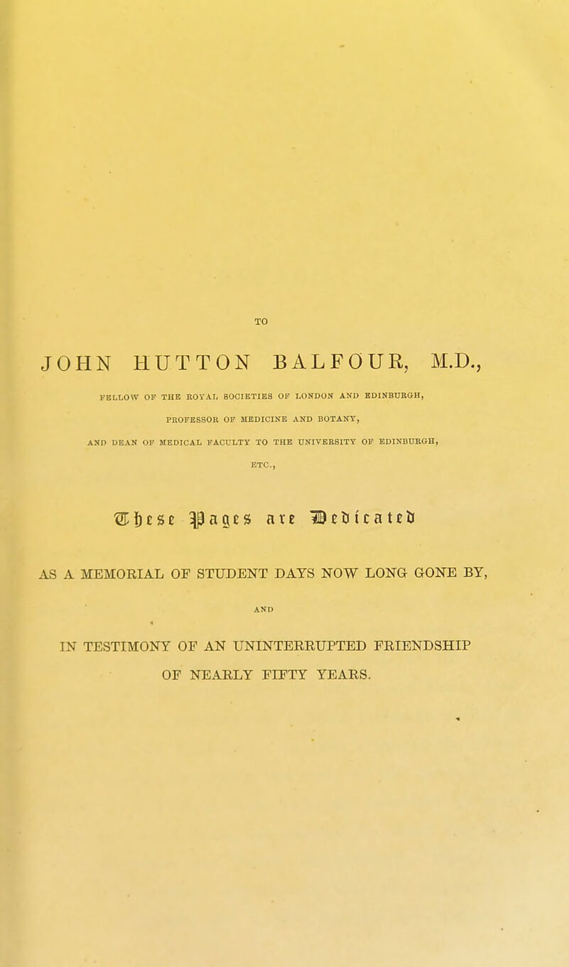 TO JOHN HUTTON BALFOUR, M.D., FELLOW OF THE ROYAL SOCIETIES OF LONDON AND EDINBUBGH, PUOFESSOB OF MEDICINE AND BOTANY, AND DEAN OP MEDICAL FACULTY TO THE UNIVERSITY OF EDINBUROH, ETC., ®!)£Se ^ages are BtHicatcU AS A MEMORIAL OF STUDENT DATS NOW LONQ GONE BY, AND IN TESTIMONY OF AN UNINTERRUPTED FRIENDSHIP OF NEARLY FIFTY YEARS.