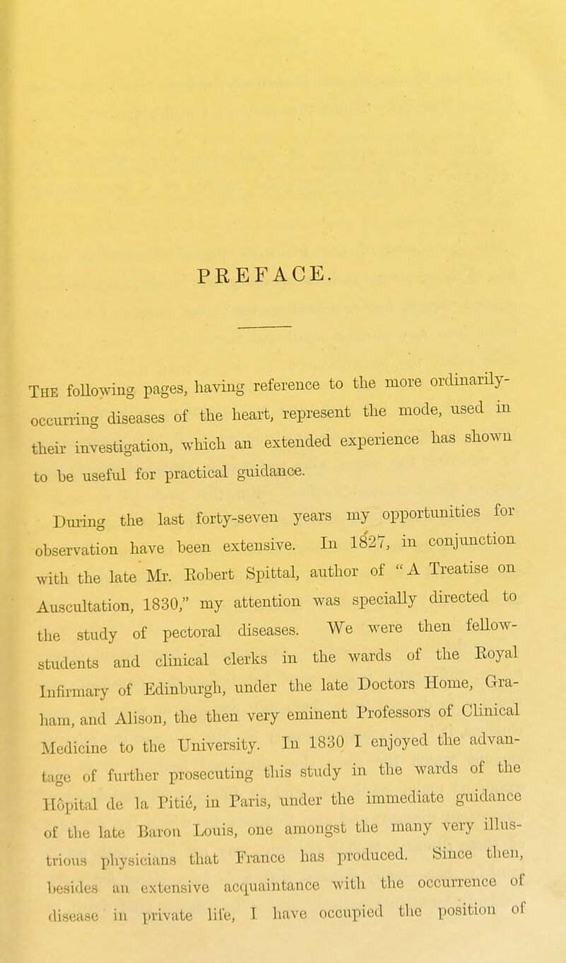 PREFACE. The following pages, having reference to the more ordinarily- occuning diseases of the heart, represent the mode, nsed in their investigation, which an extended experience has shown to be useful for practical guidance. Dining the last forty-seven years my opportunities for observatk)n have been extensive. In 1827, in conjunction with the late'Mr. Eobert Spittal, author of A Treatise on Auscultation, 1830, my attention was speciaUy directed to tlie study of pectoral diseases. We were then feUow- students and chnical clerks in the wards of the Eoyal Infirmary of Edinburgh, under the late Doctors Home, Gra- ham, and Alison, the then very eminent Professors of Clinical Medicine to the University. In 1830 I enjoyed the advan- tage of further prosecuting this study in the wards of the Hopital de la Piti^, in Paris, under the immediate guidance of the late Barou Louis, one amongst the many very illus- triovis physicians that Prance has produced. Since then, besides an extensive acquaintance with the occurrence of disease in private life, I have occupied tlie position of