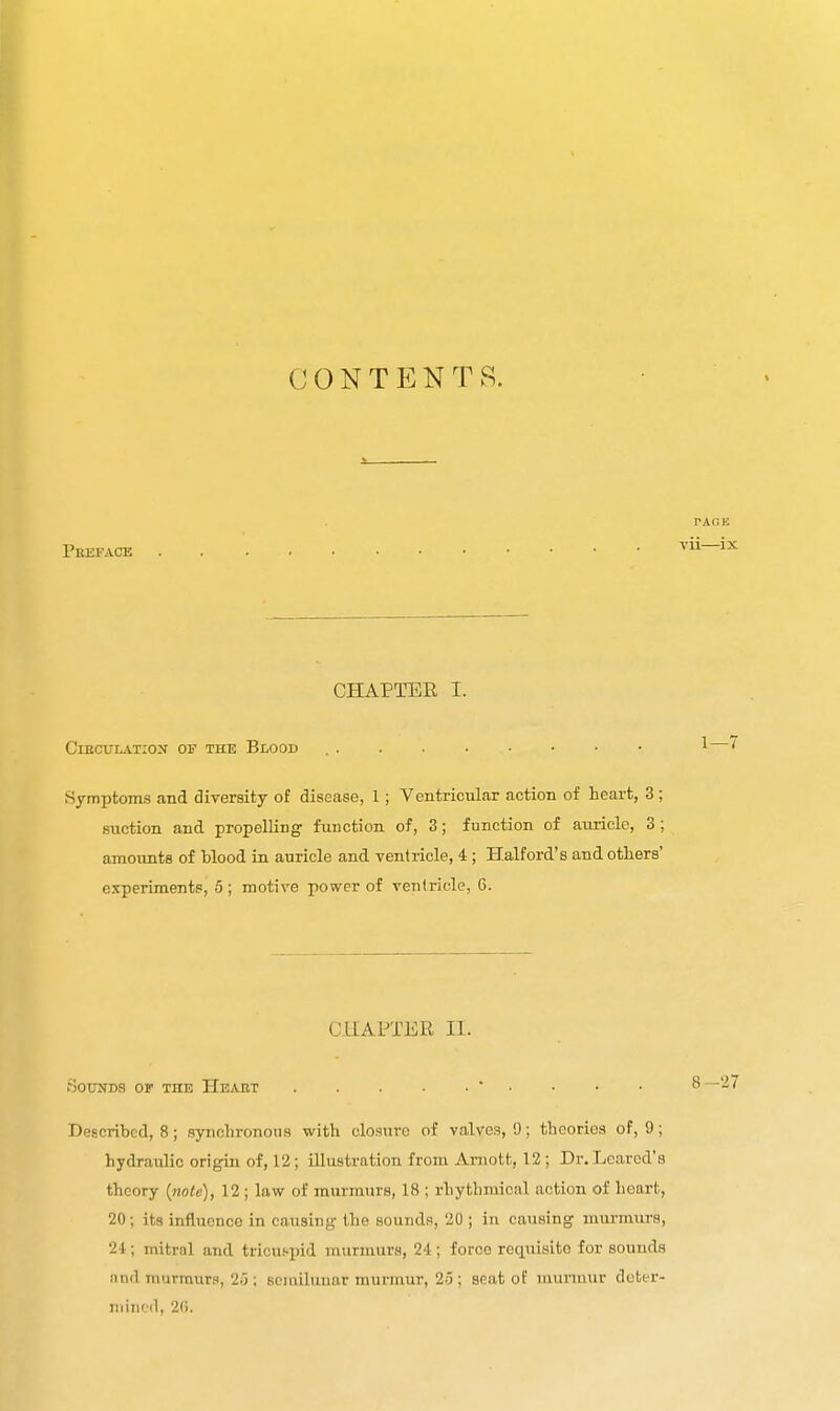 CONTENTS. Peefacb PACK vii—ix CHAPTEE I. ClECULATIOX OF THE BlOOD Symptoms and diversity of disease, 1; Ventricular action of heart, 3 ; suction and propelling function of, 3; function of auricle, 3 ; amovmts of blood ia auricle and ventricle, 4; Halford's and others' experiments, 5; motive power of ventricle, 6. CHAPTER II. SouiTDS or THE Heaut ■ • Described, 8; synchronous with closure of valves, 9; theories of, 9; hydraulic origin of, 12; illustration from Amott, 12; Dr. Lcarcd's theory {note), 12 ; law of murmurs, 18 ; rhythmical action of heart, 20; its influence in causing the sounds, 20 ; in causing murmurs, 2-1:; mitral and tricuspid murmurs, 24; force requisite for sounds and murmurs, 25 ; sciailuuar murmur, 25 ; seat of nuiruvur deter- mined, 2G.