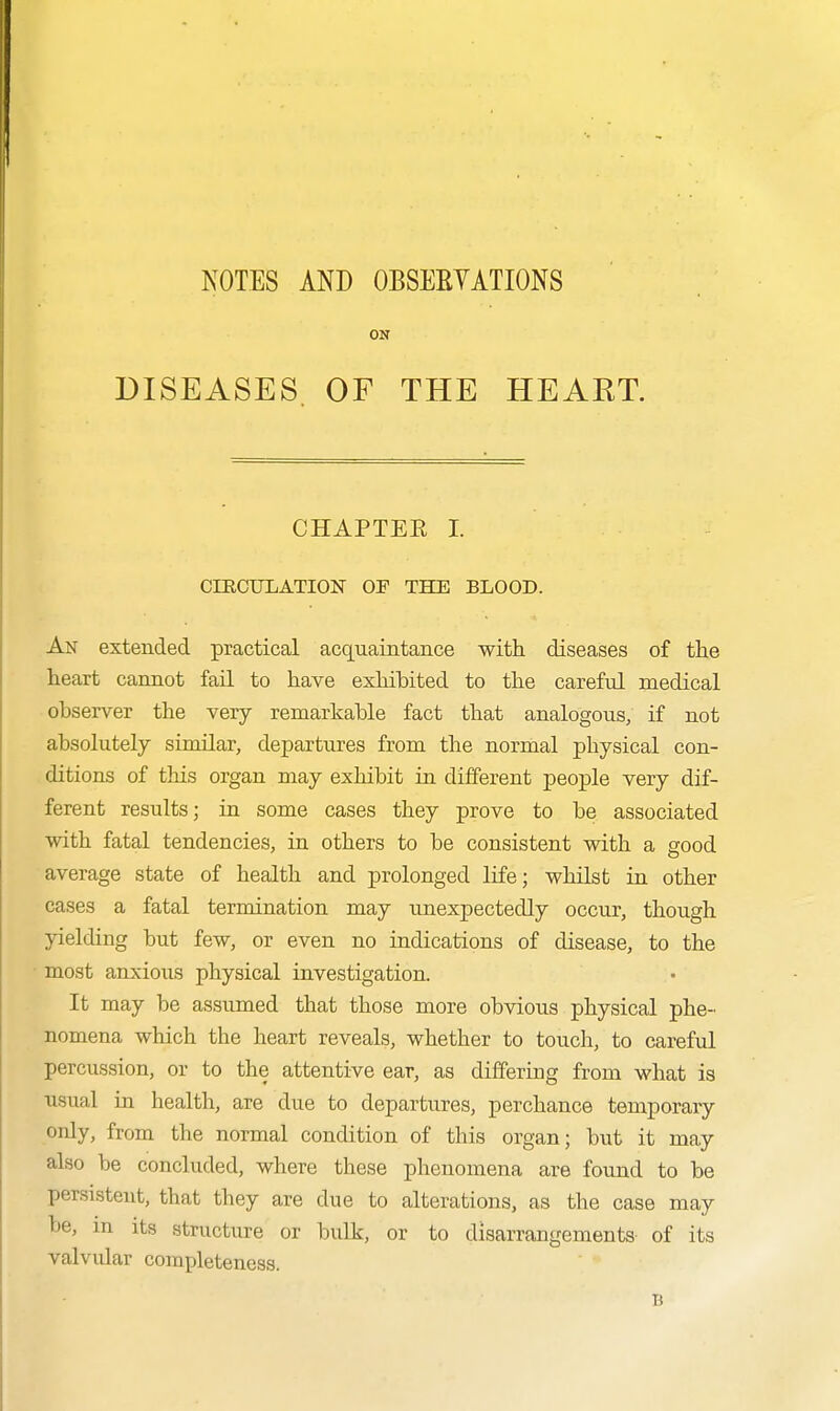 NOTES AND OBSEEYATIONS ON DISEASES OF THE HEART. CHAPTER I. CIRCULATION OF THE BLOOD. An extended practical acquaintance with diseases of the heart cannot fail to have exhibited to the careful medical observer the very remarkable fact that analogous, if not absolutely similar, departures from the normal physical con- ditions of this organ may exhibit in different people very dif- ferent results; in some cases they prove to be associated with fatal tendencies, in others to be consistent with a good average state of health and prolonged life; whilst in other cases a fatal termination may unexpectedly occur, though yielding but few, or even no indications of disease, to the most anxious physical investigation. It may be assumed that those more obvious physical phe- nomena which the heart reveals, whether to touch, to careful percussion, or to the attentive ear, as differing from what is usual in health, are due to departures, perchance temporary only, from the normal condition of this organ; but it may also be concluded, where these phenomena are fotmd to be persistent, that they are due to alterations, as the case may be, m its structure or bulk, or to disarrangements of its valvular completeness. B