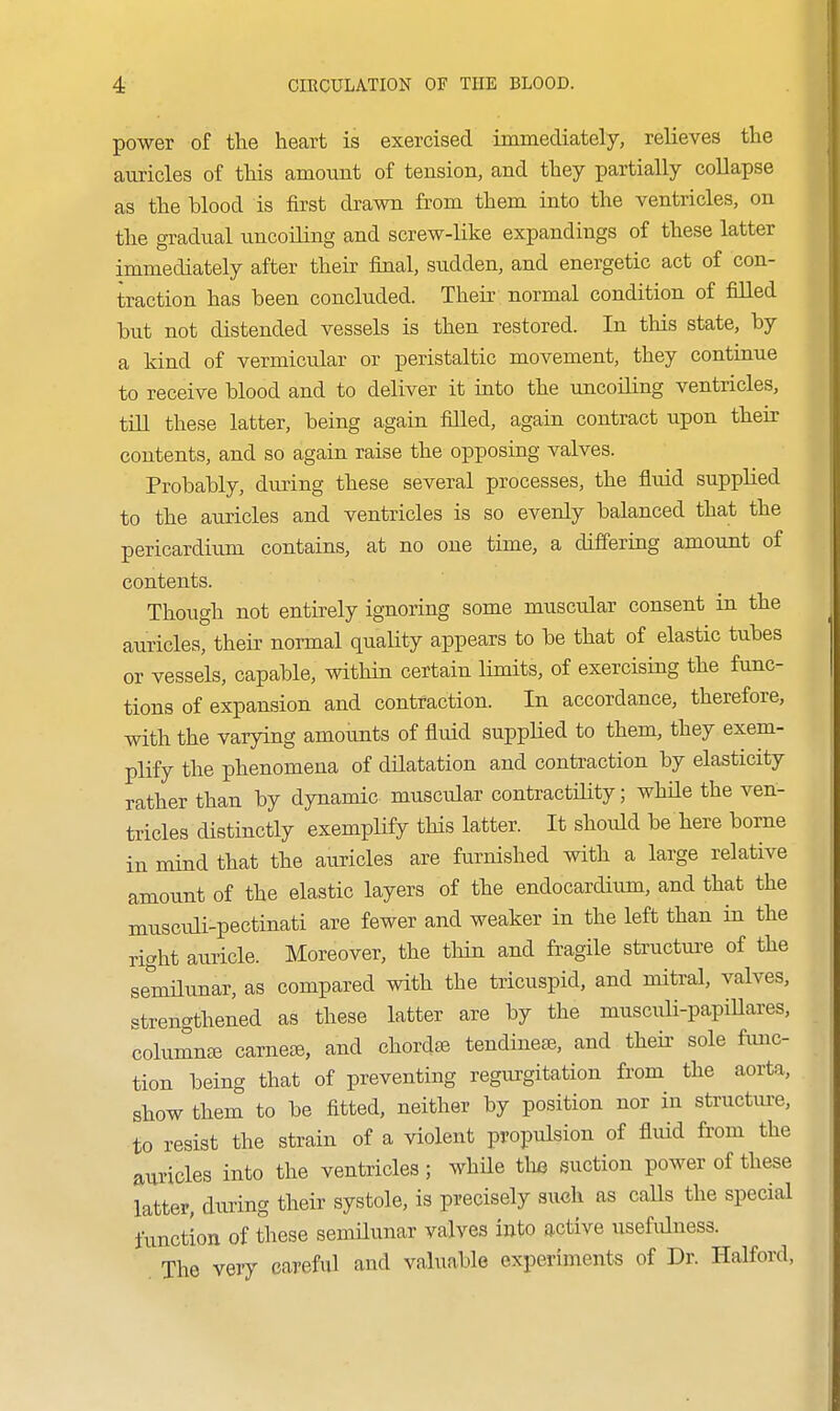 power of the heart is exercised immediately, relieves the auricles of this amount of tension, and they partially collapse as the Wood is first drawn from them into the ventricles, on the gradual uncoiling and screw-like expandings of these latter immediately after their final, sudden, and energetic act of con- traction has been concluded. Their normal condition of filled but not distended vessels is then restored. In this state, by a kind of vermicular or peristaltic movement, they continue to receive blood and to deliver it into the uncoiling ventricles, till these latter, being again filled, again contract upon their contents, and so again raise the opposing valves. Probably, during these several processes, the fluid supplied to the auricles and ventricles is so evenly balanced that the pericardium contains, at no one time, a differing amount of contents. Though not entirely ignoring some muscular consent in the auricles, their noiTual quality appears to be that of elastic tubes or vessels, capable, within certain limits, of exercising the func- tions of expansion and contraction. In accordance, therefore, with the varying amounts of fluid supplied to them, they exem- plify the phenomena of dilatation and contraction by elasticity rather than by dynamic muscular contractiHty; while the ven- tricles distinctly exemplify this latter. It should be here borne in mind that the auricles are furnished with a large relative amount of the elastic layers of the endocardium, and that the musciili-pectinati are fewer and weaker in the left than in the right auricle. Moreover, the thin and fragile structure of the se^'milunar, as compared with the tricuspid, and mitral, valves, strengthened as these latter are by the musculi-papillares, columned carneie, and chordae tendinete, and theii- sole fimc- tion being that of preventing regurgitation from the aorta, show them to be fitted, neither by position nor in structui>e, to resist the strain of a violent propulsion of fluid from the auricles into the ventricles ; while the suction power of these latter, during their systole, is precisely such as calls the special function of these semHunar valves into active usefidness. The very careful and valuable experiments of Dr. Halford,