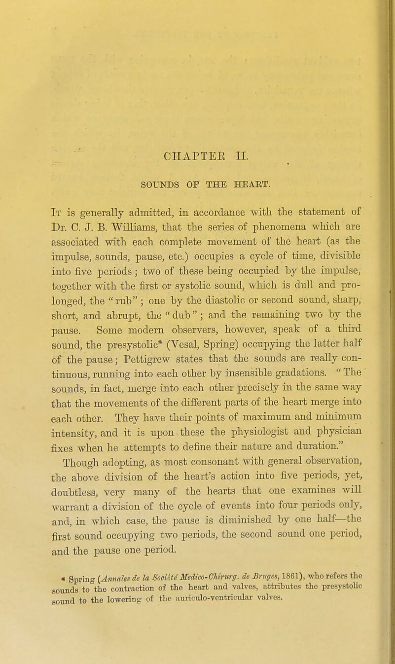 CHAPTER II. SOUNDS OF THE HEART. It is generally admitted, in accordance with the statement of Dr. C. J. B. Williams, that the series of phenomena which are associated with each complete movement of the heart (as the impulse, sounds, pause, etc.) occupies a cycle of time, divisible into iive periods ; two of these being occupied by the impulse, together with the first or systolic sound, which is dull and pro- longed, the rub ; one by the diastolic or second sound, sharp, short, and abrupt, the  dub ; and the remaining two by the pause. Some modern observers, however, speak of a third sound, the presystolic* (Vesal, Spring) occupying the latter half of the pause; Pettigrew states that the sounds are really con- tinuous, running into each other by insensible gradations.  The sounds, in fact, merge into each other precisely in the same way that the movements of the different parts of the heart merge into each other. They have their points of maximum and minimum intensity, and it is upon these the physiologist and physician fixes when he attempts to define their nature and duration. Though adopting, as most consonant with general observation, the above division of the heart's action into five periods, yet, doubtless, very many of the hearts that one examines will warrant a division of the cycle of events into foxir periods only, and, in which case, the pause is diminished by one half—the first sound occupying two periods, the second soimd one period, and the pause one period. * Spring {Annales de la Societe Medico-Chirurg. de Bruges, 1861), who refers the soxuids to°the contraction of the heart and valves, attributes the presystolic Bound to the lowering of the auriculo-ventriciUar valves.