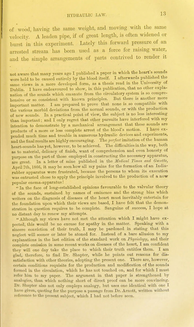 of wood, having the same weight, and moving with the same velocity.' A leaden pipe, if of great length, is often widened or burst in tliis experiment. Lately this forward pressure of an arrested stream has been used as a force for raising water, and the simple arrangements of parts contrived to render it not aware that many years ago I pubHshed a paper in wluch the heart's sounds Avere held to be caused entirely by the blood itself. I afterwards published the same views in a more developed form, as a thesis read in the University of Dublin. I have endeavoured to show, in this publication, that no other expla- nation of the sounds which emanate from the circulatory system is so compre- hensive or so consistent with known principles. But there is another more important matter. I am prepared to prove that none is so compatible with the various morbid deviations from the normal sounds, or with the production of new sounds. In a practical point of view, the subject is no less interesting than important; and I only regret that other pursuits have interfered with my intention to demonstrate by a mechanical arrangement that these sounds are products of a more or less complete arrest of the blood's motion. I have ex- pended much time and trouble in numerous hydraulic devices and experiments, and the final results are highly encouraging. The perfect imitation of the human heart-sounds has yet, however, to be achieved. The difficulties in the way, both as to material, delicacy of finish, want of comprehension and even honesty of purpose on the part of those employed in constructing the necessary apparatus, are great. In a letter of mine published in the Medical Times and Gazette, April 7th, 1866, it maybe seen how aU my pains for the formation of an India- rubber apparatus were frustrated, because the persons to whom its execution was entrusted chose to apply the principle involved to the production of a now popidar enema-apparatus!  In the face of long-established opinions favourable to the valvular theory of the sounds, sustained by names of eminence and the strong bias which writers on the diagnosis of diseases of the heart must inevitably entertain for the foundation upon which their views are based, I have felt that the demon- stration in question requires to be complete. Sanguine of success, I hope at no distant day to renew my attempts. Although my views have not met the attention which I might have ex- pected, this would be no excuse for apathy in the matter. Speaking with a sincere conviction of their truth, I may be pardoned in stating that this neglect will sooner or later be atoned for. Instead of a bare allusion to my explanations in the last edition of the standard work on Physiology, and their complete omission in some recent works on diseases of the heart, I am confident they will one day take the place to which their truth entitles them. I am glad, therefore, to find Dr. Shapter, while he points out reasons for dis- satisfaction with other theories, adopting the present one. There are, however, certain conditions requisite for the production and modification of the sounds formed in the circulation, which he has not touched on, and for which I must refer him to my paper. The argument in that paper is strengthened by analogies, than which nothing short of direct proof can be more convincing. Dr. Shapter also not only employs analogy, but uses one identical with one I have given, quoting for the purpose a passage from Dr. Arnott, written withoiit reference to the present subject, which I had not before seen.