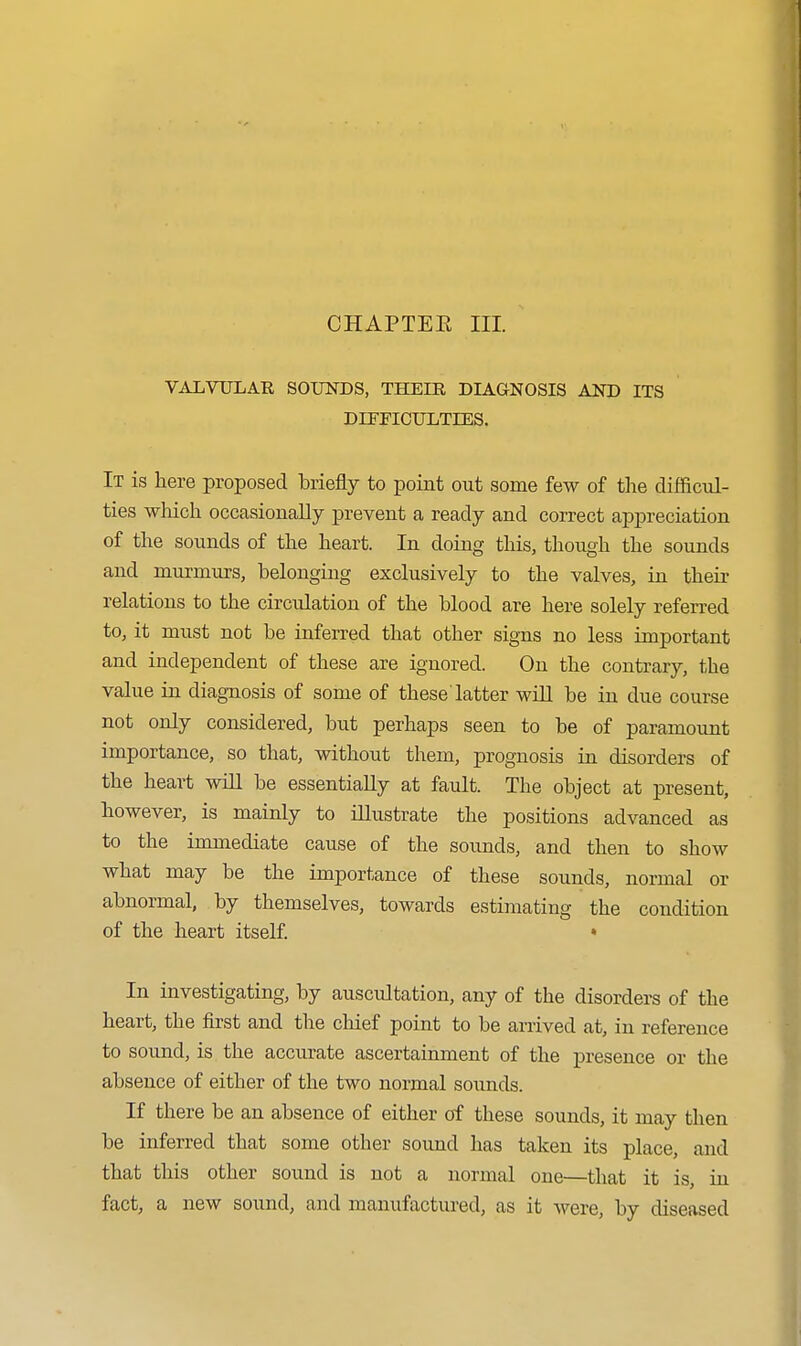 CHAPTEE III. VALVULAR SOUNDS, THEIR DIAGNOSIS AND ITS DirnCULTIES. It is here proposed briefly to point out some few of the difficul- ties wMch occasionally prevent a ready and correct appreciation of the sounds of the heart. In doing this, though the sounds and murmurs, belonging exclusively to the valves, in their relations to the circulation of the blood are here solely referred to, it must not be inferred that other signs no less important and independent of these are ignored. On the contrary, the value in diagnosis of some of these'latter wilL be in due course not only considered, but perhaps seen to be of paramount importance, so that, without them, prognosis in disorders of the heart wiU be essentially at fault. The object at present, however, is mainly to illustrate the positions advanced as to the immediate cause of the soimds, and then to show what may be the importance of these sounds, normal or abnormal, by themselves, towards estimating the condition of the heart itself. • In investigating, by auscultation, any of the disorders of the heart, the first and the chief point to be arrived at, in reference to sound, is the accurate ascertainment of the presence or the absence of either of the two normal sounds. If there be an absence of either of these sounds, it may then be inferred that some other sound has taken its place, and that this other sound is not a normal one—that it is, in fact, a new sound, and manufactured, as it were, by diseased