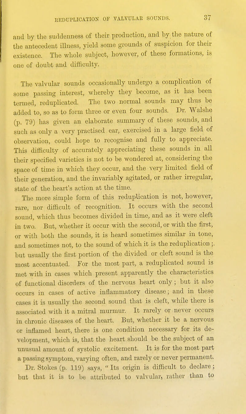 and by the suddenness of tlieir production, and by the nature of the antecedent iUness, yield some grounds of suspicion for their existence. The whole subject, however, of these formations, is one of doubt and diflicidty. The valvular sounds occasionally undergo a complication of some passing interest, whereby they become, as it has been termed, reduplicated. The two normal sounds may thus be added to, so as to form three or even four sounds. Dr. Walshe (p. 79) has given an elaborate summary of these sounds, and such as only a very practised ear, exercised in a large field of observation, could hope to recognise and fully to appreciate. This difficidty of accurately appreciating these sounds in all their specified varieties is not to be wondered at, considering the space of time in wliich they occur, and the very limited field of their generation, and the invariably agitated, or rather irregular, state of the heart's action at the time. The more simple form of this reduplication is not, however, rare, nor difficult of recognition. It occurs with the second sound, which thus becomes divided in time, and as it were cleft in two. But, whether it occur with the second, or with the first, or with both the sounds, it is heard sometimes similar in tone, and sometimes not, to the sound of which it is the reduplication ;. but usually the first portion of the divided or cleft sound is the most accentuated. For the most part, a reduplicated sound is met with in cases which present apparently the characteristics of functional disorders of the nervous heart only; but it also occurs in cases of active inflammatory disease; and in these cases it is usually the second sound that is cleft, while there is associated with it a mitral murmur. It rarely or never occurs in chronic diseases of the heart. But, whether it be a nervous or inflamed heart, there is one condition necessary for its de- velopment, which is, that the heart should be the subject of an unusual amount of systolic excitement. It is for the most part a passing symptom, varying often, and rarely or never permanent. Dr. Stokes (p. 119) says,  Its origin is difficult to declare ; but that it is to be attributed to valvular, rather than to