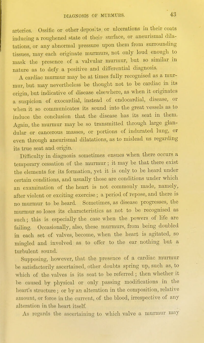 DIAGNOSIS OF MURMURS. arteries. Ossific or other deposits, or ulcerations in their coats inducing a roughened state ot tho.ir surface, or aneurismal dila- tations, or any abnormal pressure upon them from surrounding tissues, may each originate murmurs, not only loud enough to mask the presence of a valvular murnmr, but so similar in nature as to defy a positive and differential diagnosis. A cardiac murmur may be at times fully recognised as a mur- mwr, but may nevertheless be thought not to be cardiac in its origin, Imt indicative of disease elsewhere, as when it originates a suspicion of exocardial, instead of endocardial, disease, ox when it so communicates its sound into the great vessels as to induce the conclusion that the disease has its seat in them. Again, the murmur may be so transmitted through large glan- dular or cancerous masses, or portions of indurated lung, or even through aneimsmal dilatations, as to mislead us regarding its true seat and origin. Difficulty in diagnosis sometimes ensues when there occurs a temporary cessation of the murmur ; it may be that there exist the elements for its formation, yet it is only to be heard under certain conditions, and usually those are conditions under which an examination of the heart is not commonly made, namely, after violent or exciting exercise; a period of repose, and there is no murmur to be heard. Sometimes, as disease progresses, the murmur so loses its characteristics as not to be recognised as such; this is especially the case when the powers of life are failing. Occasionally, also, these murmurs, from being doubled in each set of valves, become, when the heart is agitated, so mingled and involved as to offer to the ear nothing but a turbulent sound. Supposing, however, that the presence of a cardiac murmur be satisfactorily ascertained, other doubts spring up, such as, to which of the valves is its seat to be referred ; then whether it Tie caused by physical or only passing modifications in the heart's structure; or by an alteration in the composition, relative amount, or force in the current, of the blood, irrespective of any alteration in tlie heart itself As regards the ascertaining to which valve a murmur may