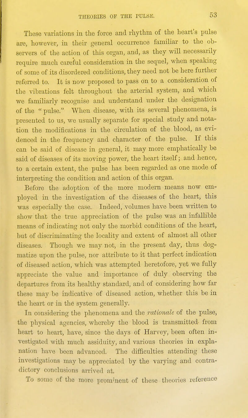 These variations in the force and rhythm of the heart's pulse are, however, in their general occurrence familiar to the ob- servers of the action of this organ, and, as they will necessarily require much careful consideration in the sequel, when speaking of some of its disordered conditions, they need not be here further refeiTed to. It is now proposed to pass on to a consideration of the vibrations felt throughout the arterial system, and which we familiarly recognise and understand under the designation of the  pidse. When disease, with its several phenomena, is presented to us, we usually separate for special study and nota- tion the modifications in the circulation of the blood, as evi- denced in the frequency and character of the pulse. If this can be said of disease in general, it may more emphatically be said of diseases of its moving power, the heart itself; and hence, to a certain extent, the pulse has been regarded as one mode of interpreting the condition and action of this organ. Before the adoption of the more modern means now em- ployed in the investigation of the diseases of the heart, this was especially the case. Indeed, volumes have been written to show tliat the true appreciation of the pulse was an infallible means of indicating not only the morbid conditions of the heart, but of discriminating the locality and extent of almost all other diseases. Though we may not, in the present day, thus dog- matize upon the pulse, nor attribute to it that perfect indication of diseased action, which was attempted heretofore, yet we fully appreciate the value and importance of duly observing the departures from its healthy standard, and of considering how far these may be indicative of diseased action, whether this be in the heart or in the system generally. In considering the phenomena and the rationale of the pulse, the physical agencies, whereby the blood is transmitted- from heart to heart, have, since the days of Harvey, been often in- vestigated with much assiduity, and various theories in expla- nation have been advanced. The difficulties attending these investigations may be appreciated by the varying and contra- dictory conclusions arrived at. To some of the more prominent of these theories reference