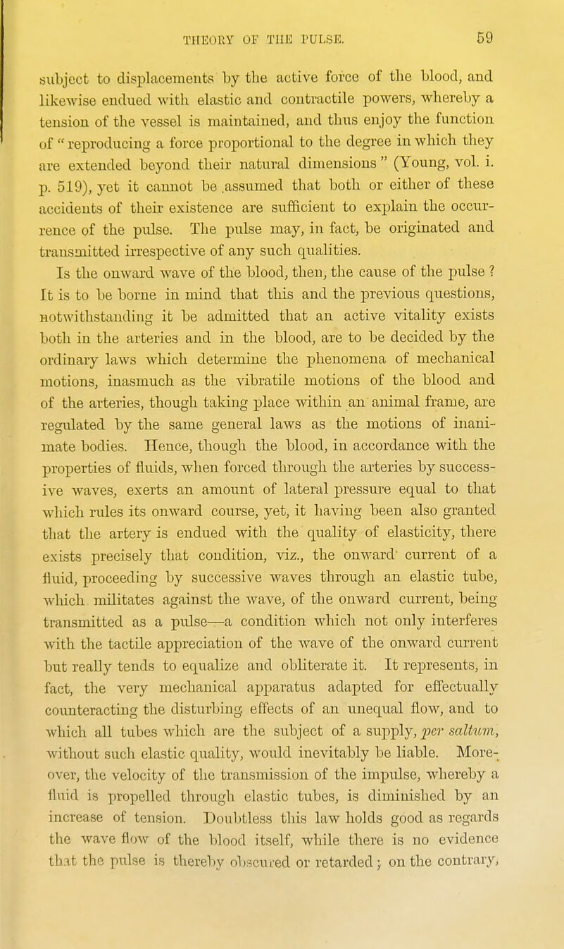 subject to displacements by the active force of the blood, and likewise endued with elastic and contractile powers, whereby a tension of the vessel is maintained, and thus enjoy the function of  reproducing a force proportional to the degree in which they are extended beyond their natural dimensions  (Young, vol. i. p. 519), yet it camiot be .assumed that both or either of these accidents of their existence are sufficient to explain the occur- rence of the pulse. The pulse may, in fact, be originated and transmitted irrespective of any such qualities. Is the onward wave of the blood, then, the cause of the pulse ? It is to be borne in mind that this and the previous questions, notwithstanding it be admitted that an active vitality exists both in the arteries and in the blood, are to be decided by the ordinary laws which determine the phenomena of mechanical motions, inasmuch as the vibratile motions of the blood and of the arteries, though taking place within an animal frame, are regulated by the same general laws as the motions of inani- mate bodies. Hence, though the blood, in accordance with the properties of fluids, when forced through the arteries by success- ive waves, exerts an amount of lateral pressure equal to that which rules its onward course, yet, it having been also granted that the artery is endued with the quality of elasticity, there exists precisely that condition, viz., the onward' current of a fluid, proceeding by successive waves through an elastic tube, which militates against the wave, of the onward current, being transmitted as a pulse—a condition whicli not only interferes with the tactile appreciation of the wave of the onward current but really tends to equalize and obliterate it. It represents, in fact, the very mechanical apparatus adapted for effectually counteracting the disturbing, effects of an unequal flow, and to which all tubes which are the subject of a supply, per saltum, without such elastic quality, would inevitably be liable. More- over, the velocity of the transmission of the impulse, whereby a fluid is propelled through elastic tubes, is diminished by an increase of tension. Doubtless this law holds good as regards the wave flow of the blood itself, while there is no evidence that the pulse is thereby obscured or retarded; on the contrary.