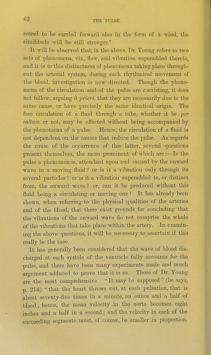 THE PULSE. sound to be carried forward also in the form of a wind, the similitude Avill be still stronger. It will be observed that, in the above, Dr. Young refers to two sets of phenomena, viz., flow, and vibration superadded thereto, and it is to this distinctness of phenomena taking place through- out the arterial system, during each rhythmical movement of the blood, investigation is now directed. Though the pheno- mena of the circulation and of the pulse are coexisting, it does not follow, arguing cb 23riori, that they are necessarily due to the same cause, or have precisely the same identical origin. The free circulation of a fluid through a tube, whether it be pe7' saltum or not, may be effected without being accompanied by the phenomena of a pulse. Hence, the circulation of a fluid is not dependent on the causes that induce the pulse. As regards the cause of the occurrence of this latter, several questions present themselves, the more prominent of which are:—Is the pulse a phenomenon, attendant upon and caused by the onward wave in a moving fluid ? or is it a vibration only through its several particles ? or is it a vibration superadded to, or distinct from, the onward wave ? or, can it be produced without this fluid being a circulating or moving one ? It has already been shown, when referring to the physical qualities of the arteries and of the blood, that there exist grounds for concluding that the vibrations of the onward wave do not comprise the whole of the vibrations that take place within the artery. In examin- ing the above questions, it wiU be necessary to ascertain if this reaUy be the case. It has generally been considered that the wave of blood dis- charged at each systole of the ventricle fully accounts for the pulse, and there have been many experiments made and much argument adduced to prove that it is so. Those of Dr. Young are the most comprehensive.  It may be supposed  (he says, p. 214)  that the heart throws out, at each pulsation, that is about seventy-five times in a minute, an ounce and a half of blood; hence, the mean velocity in the aorta becomes eight inches and a half in a second; and the velocity in each of the succeeding segments must, of course, be smaller in proportion.