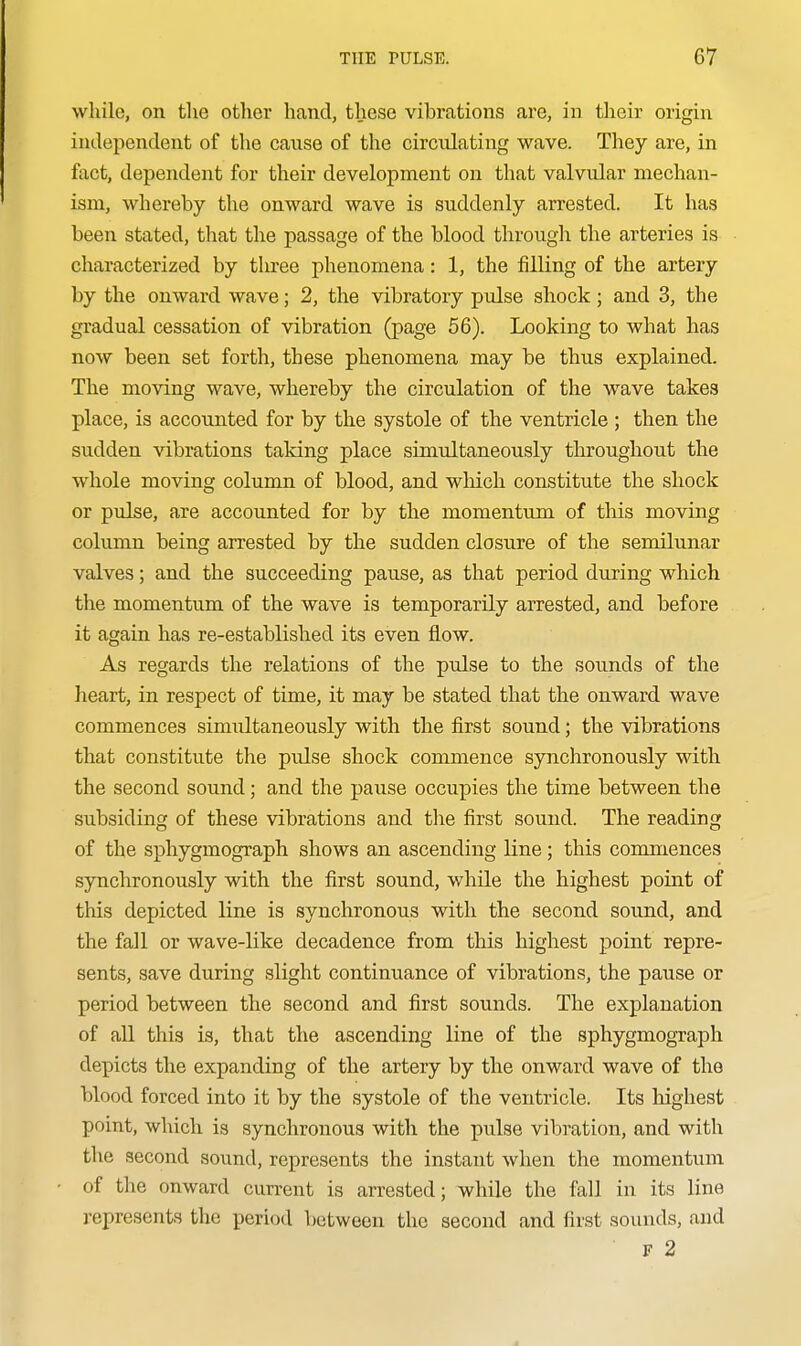 while, on the other hand, these vibrations are, in their origin independent of the cause of the circulating wave. They are, in fact, dependent for their development on that valvular mechan- ism, whereby the onward wave is suddenly arrested. It has been stated, that the passage of the blood through the arteries is characterized by tliree phenomena: 1, the filling of the artery by the onward wave; 2, the vibratory pulse shock; and 3, the gradual cessation of vibration (page 56). Looking to what has now been set forth, these phenomena may be thus explained. The moving wave, whereby the circulation of the wave takes place, is accounted for by the systole of the ventricle; then the sudden vibrations taking place simultaneously throughout the whole moving column of blood, and which constitute the shock or pulse, are accounted for by the momentum of this moving column being arrested by the sudden closure of the semilunar valves; and the succeeding pause, as that period during which the momentum of the wave is temporarily arrested, and before it again has re-established its even flow. As regards the relations of the pulse to the sounds of the heart, in respect of time, it may be stated that the onward wave commences simultaneously with the first sound; the vibrations that constitute the pulse shock commence synchronously with the second sound; and the pause occupies the time between the subsiding of these vibrations and the first sound. The reading of the sphygmograph shows an ascending line; this commences synchronously with the first sound, while the highest point of this depicted line is synchronous with the second sound, and the fall or wave-like decadence from this highest point repre- sents, save during slight continuance of vibrations, the pause or period between the second and first sounds. The explanation of aU this is, that the ascending line of the sphygmograph depicts the expanding of the artery by the onward wave of the blood forced into it by the systole of the ventricle. Its highest point, which is synchronous with the pulse vibration, and with the second sound, represents the instant when the momentum of the onward current is arrested; while the fall in its line represents the period between the second and first sounds, and F 2