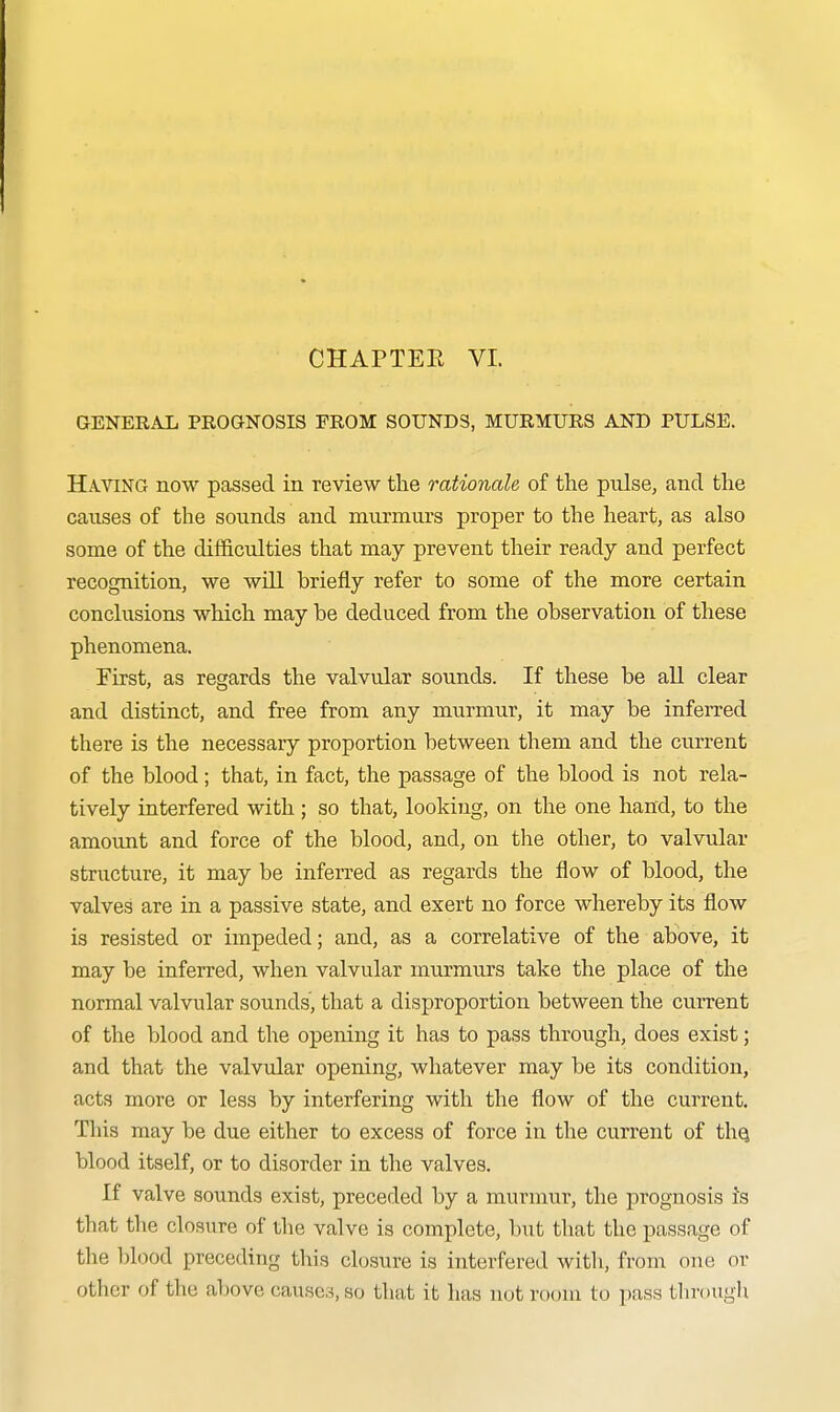 CHAPTER VI. GENERAL PROGNOSIS FROM SOUNDS, MURMURS AND PULSE. Having now passed in review the rationale of the pulse, and the causes of the sounds and murmurs proper to the heart, as also some of the difficulties that may prevent their ready and perfect recognition, we wUl briefly refer to some of the more certain conclusions which may be deduced from the observation of these phenomena. First, as regards the valvular sounds. If these be all clear and distinct, and free from any murmur, it may be inferred there is the necessary proportion between them and the current of the blood; that, in fact, the passage of the blood is not rela- tively interfered with ; so that, looking, on the one hand, to the amount and force of the blood, and, on the other, to valvular structure, it may be inferred as regards the flow of blood, the valves are in a passive state, and exert no force whereby its flow is resisted or impeded; and, as a correlative of the above, it may be inferred, when valvular murmurs take the place of the normal valvular sounds', that a disproportion between the current of the blood and the opening it has to pass through, does exist; and that the valvular opening, whatever may be its condition, acts more or less by interfering with the flow of the current. This may be due either to excess of force in the current of thq blood itself, or to disorder in the valves. If valve sounds exist, preceded by a murmur, the prognosis is that the closure of the valve is complete, but that the passage of the blood preceding this closure is interfered witli, from one or other of the above causes, so that it has not room to pass tlirough