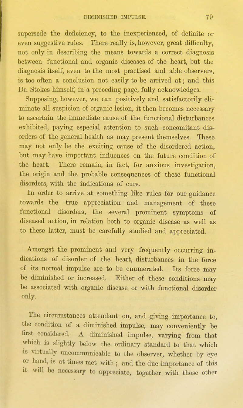 supersede the deficiency, to the inexperienced, of definite or even suggestive rules. There really is, however, great difficulty, not only in describing the means towards a correct diagnosis between functional and organic diseases of the heart, but the diagnosis itself, even to the most practised and able observers, is too often a conclusion not easily to be arrived at; and this Dr. Stokes himself, in a preceding page, fully acknowledges. Supposing, however, we can positively and satisfactorily eli- minate all suspicion of organic lesion, it then becomes necessary to ascertain the immediate cause of the functional disturbances exhibited, paying especial attention to such concomitant dis- orders of the general health as may present themselves. These may not only be the exciting cause of the disordered action, but may have important influences on the future condition of the heart. There remain, in fact, for anxious investigation, the origin and the probable consequences of these functional disorders, with the indications of cure. In order to arrive at something like rules for our guidance towards the true appreciation and management of these functional disorders, the several prominent symptoms of diseased action, in relation both to organic disease as well as to these latter, must be carefully studied and appreciated. Amongst the prominent and very frequently occurring in- dications of disorder of the heart, disturbances in the force of its normal impulse are to be enumerated. Its force may be diminished or increased. Either of these conditions may be associated with organic disease or with functional disorder only. The circumstances attendant on, and giving importance to, the condition of a diminished impulse, may conveniently be first considered. A diminished impulse, varying from that which is slightly below the ordinary standard to that which IS virtually uncommunicable to the observer, whether by eye or hand, is at times met with ; and the due importance of this it will be necessary to appreciate, together with those other