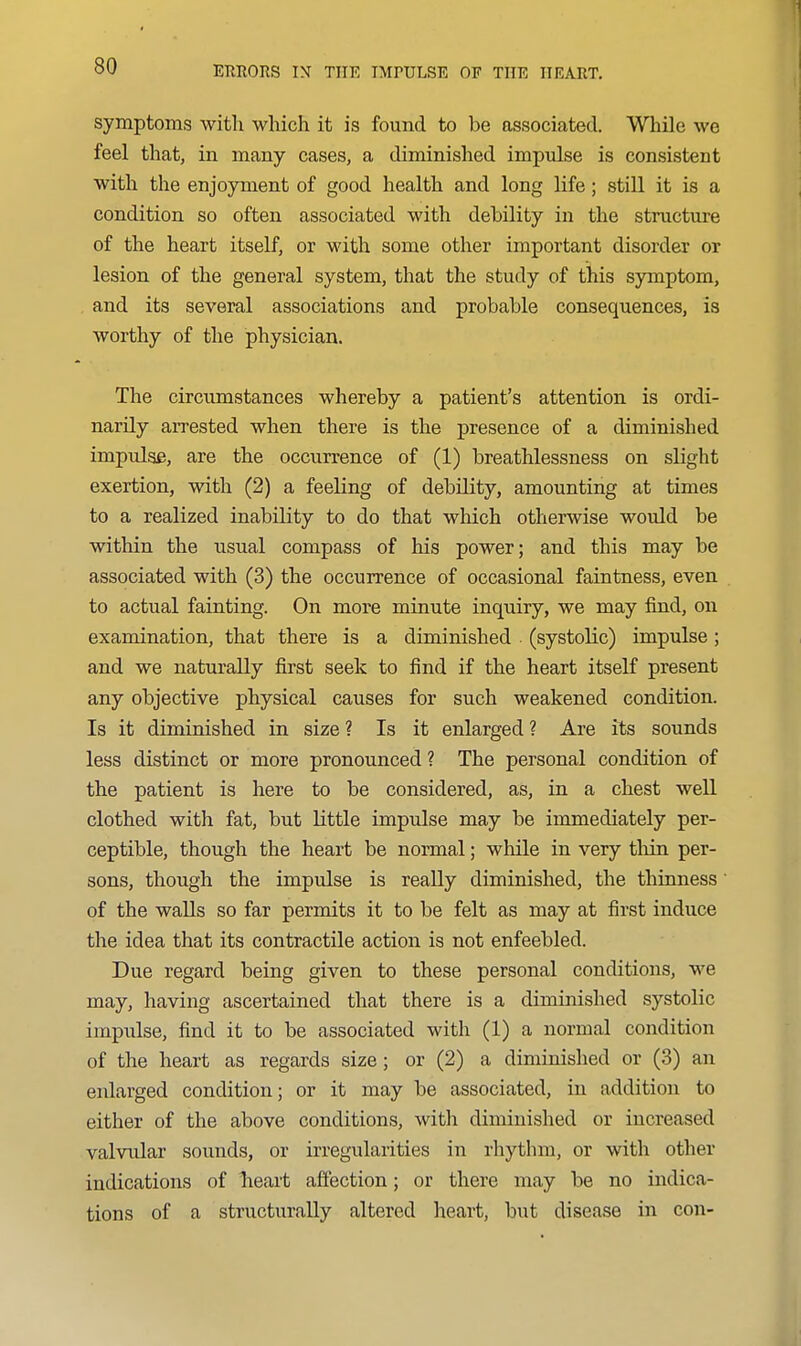 symptoms with which it is found to be associated. While we feel that, in many cases, a diminished impulse is consistent with the enjoyment of good health and long life; still it is a condition so often associated with debility in the structure of the heart itself, or with some other important disorder or lesion of the general system, that the study of this symptom, and its several associations and probable consequences, is worthy of the physician. The circumstances whereby a patient's attention is ordi- narily arrested when there is the presence of a diminished impulse, are the occurrence of (1) breathlessness on slight exertion, with (2) a feeling of debility, amounting at times to a realized inability to do that which otherwise would be within the usual compass of his power; and this may be associated with (3) the occurrence of occasional faintness, even to actual fainting. On more minute inquiry, we may find, on examination, that there is a diminished (systolic) impulse; and we naturally first seek to find if the heart itself present any objective physical causes for such weakened condition. Is it diminished in size ? Is it enlarged ? Are its sounds less distinct or more pronounced ? The personal condition of the patient is here to be considered, as, in a chest well clothed with fat, but Little impulse may be immediately per- ceptible, though the heart be normal; while in very tlidn per- sons, though the impulse is really diminished, the thinness of the walls so far permits it to be felt as may at first induce the idea that its contractile action is not enfeebled. Due regard being given to these personal conditions, we may, having ascertained that there is a diminished systolic impulse, find it to be associated with (1) a normal condition of the heart as regards size; or (2) a diminished or (3) an enlarged condition; or it may be associated, in addition to either of the above conditions, witli diminished or increased valvidar sounds, or irregularities in rhythm, or with other indications of lieart affection; or there may be no indica- tions of a structurally altered heart, but disease in con-