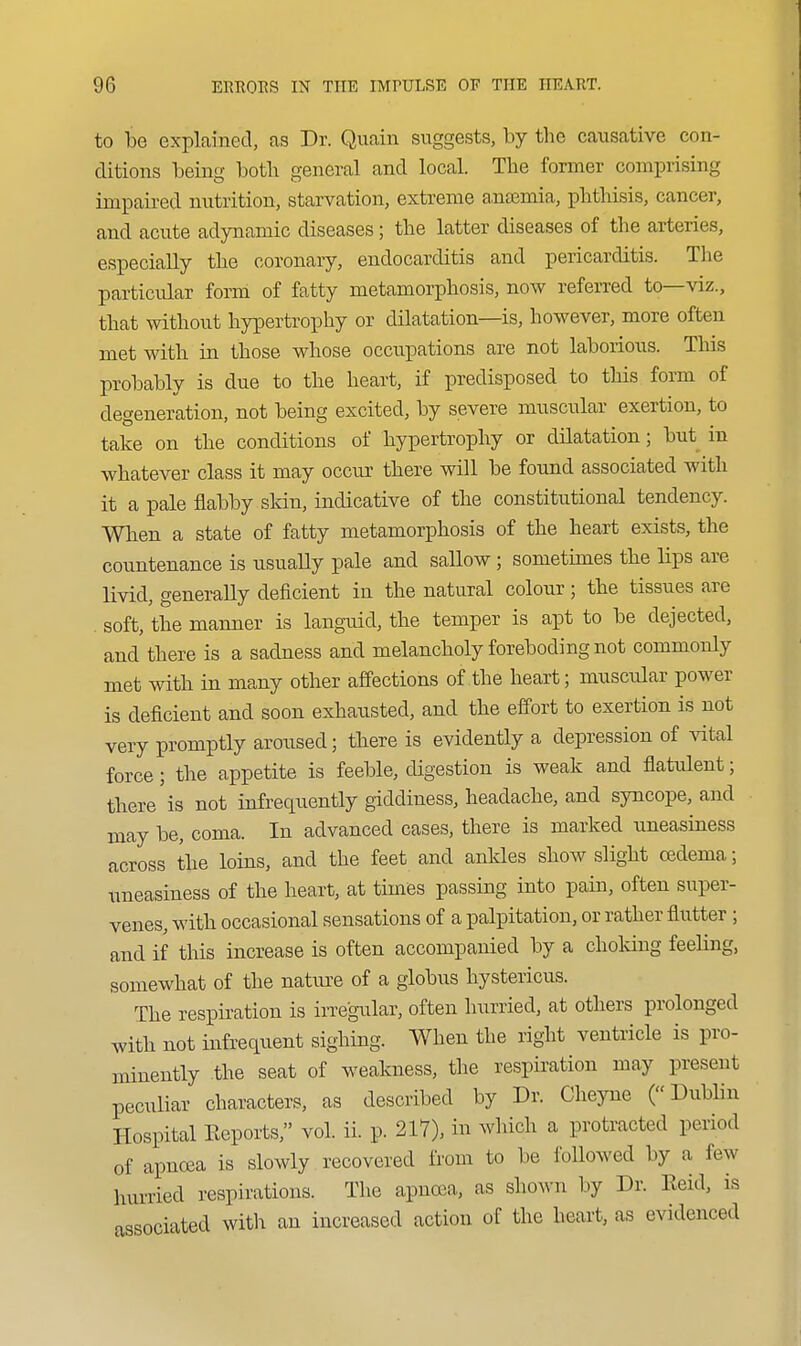 to be explained, as Dr. Quain suggests, by the causative con- ditions being botb general and local. The former comprising impaired nutrition, starvation, extreme a,n£emia, phthisis, cancer, and acute adynamic diseases; the latter diseases of the arteries, especially the coronary, endocarditis and pericarditis. The particular form of fatty metamorphosis, now refeiTed to—viz., that without hypertrophy or dilatation—is, however, more often met with in those whose occupations are not laborious. This probably is due to the heart, if predisposed to this form of degeneration, not being excited, by severe muscular exertion, to take on the conditions of hypertrophy or dilatation; but in whatever class it may occur there will be found associated with it a pale flabby skin, indicative of the constitutional tendency. When a state of fatty metamorphosis of the heart exists, the countenance is usually pale and sallow; sometimes the lips are livid, generally deficient in the natural colour; the tissues are . soft, the manner is languid, the temper is apt to be dejected, and there is a sadness and melancholy foreboding not commonly met with in many other affections of the heart; muscular power is deficient and soon exhausted, and the effort to exertion is not very promptly aroused; there is evidently a depression of ^dtal force; the appetite is feeble, digestion is weak and flatulent; there is not infrequently giddiness, headache, and syncope, and may be, coma. In advanced cases, there is marked uneasiness across the loins, and the feet and ankles show slight oedema; uneasiness of the heart, at times passing into pain, often super- venes, with occasional sensations of a palpitation, or rather flutter ; and if this increase is often accompanied by a choking feeling, somewhat of the nature of a globus hystericus. The respiration is irregular, often hurried, at others prolonged with not infrequent sighing. When the right ventricle is pro- minently the seat of weakness, the respiration may present peculiar characters, as described by Dr. Cheyne (Dublin Hospital Reports, vol. ii. p. 217), in which a protracted period of apnrea is slowly recovered from to be followed by a few hurried respirations. The apnoea, as shown by Dr. Eeid, is associated with an increased action of the heart, as evidenced