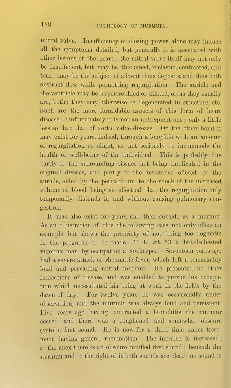 I mitral valve. Insufficiency of closing power alone may induce all the symptoms detailed, but generally it is associated with other lesions of the heart; the mitral valve itself may not only be insufficient, but may be thickened, inelastic, contracted, and torn; may be thesubject of adventitious deposits, and thus both obstruct flow while permitting regurgitation. The auricle and the ventricle may be hypertrophied or dilated, or, as they usually are, both; they may otherwise be degenerated in structure, etc. Such are the more formidable aspects of this form of heart disease. Unfortunately it is not an unfrequent one ; only a little less so than that of aortic valve disease. On the other hand it may exist for years, indeed, through a long life with an amoimt of regurgitation so slight, as not seriously to incommode the health or weU-being of the individual. This is probably due partly to the surrounding tissues not being implicated in the original disease, and partly to the resistance offered by the auricle, aided by the pericardium, to the shock of the increased volume of blood being so effectual that the regurgitation only temporarily distends it, and without causing pulmonary con- gestion. It may also exist for years, and then subside as a mui'mm\ As an illustration of this the following case not only offers an example, but shows the propriety of not being too dogmatic in the prognosis to be made. T. L., set. 53, a broad-chested vigorous man, by occupation a cowkeeper. Seventeen years ago had a severe attack of rheumatic fever, which left a remarkably loud and pervading mitral murmur. He presented no other indications of disease, and was enabled to pursue his occupa- tion which necessitated his being at work in the fields by the dawn of day. For twelve years he was occasionally under observation, and the murmur was always loud and persistent. Five years ago having contracted a broncliitis the murmur ceased, and there was a roughened and somewhat obscure systolic first sound. He is now for a third time under treat- ment, having general rheumatism. The impulse is increased; at the apex there is an obscure muffled first sound ; beneath the sternum and to the right of it both sounds are clear; no sound is