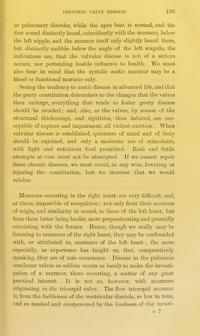 ov pulmonary disorder, while the apex beat is normal, and the first sound distinctly heard, coincidently with the murmur, below the left nipple, and the murmur itself only slightly heard there, but distinctly audible below the angle of the left scapula, the indications are, that the valviilar disease is not of a serious nature, nor portending hostile influence to health. We must also bear in mind that the systolic aortic murmur may be a blood or functional murmur only. Seeing the tendency to aortic disease in advanced life, and that the gouty constitution determines to the changes that the valves then undergo, everything that tends to foster gouty disease should be avoided; and, also, as the valves, by reason of the structural thickenings, and rigidities, thus induced, are sus- ceptible of rupture and impairment, all violent exertion. When valvular disease is established, quietness of mind and of body should be enjoined, and only a moderate use of stimulants, with light and nutritious food permitted. Eash and futile attempts at cure must not be attempted. If we cannot repair these chronic diseases, we must avoid, in any wise, lowering or injuring the constitution, lest we increase that we would subdue. Murmurs occurring in the right heart are very difficult, and, at times, impossible of recognition; not only from their nearness of origin, and similarity in sound, to those of the left heart, but from these latter being louder, more preponderating and generally coexisting, with the former. Hence, though we really may be listening to murmurs of the right heart, they may be confounded with, or attributed to, murmurs of the left heart; the more especially, as experience has taught us, that, comparatively speaking, they are of rare occuiTence. Disease in the pulmonic semilunar valves so seldom occurs as barely to make the investi- gation of a murmur, there occurring, a matter of any gTcat practical interest. It is not so, however, with murmurs originating in the tricuspid valve. The flow tricuspid murmur is, from the feebleness of the ventricular diastole, so low in tone, and so masked and overpowered by the loudness of the invari- o 2