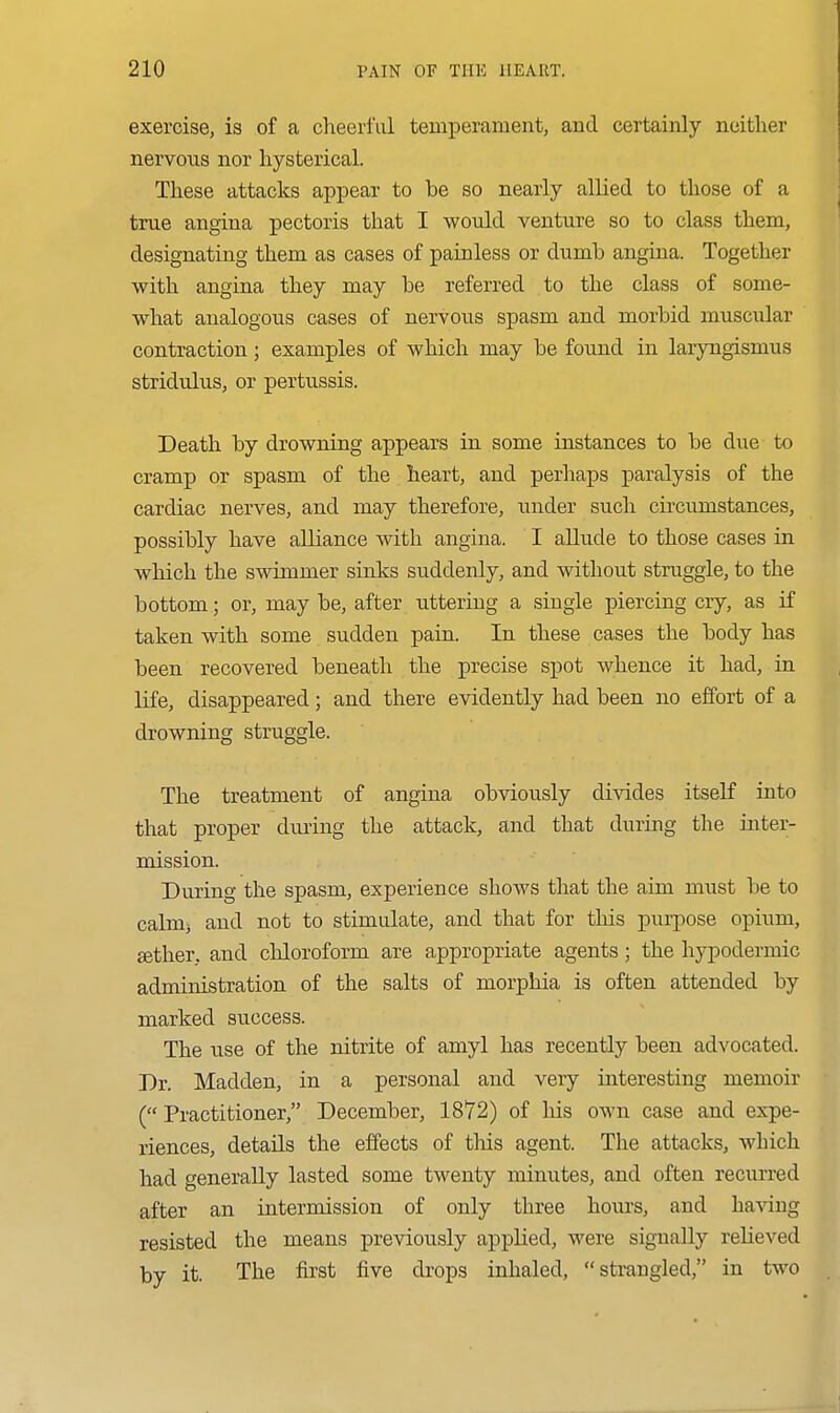 exercise, is of a cheerful temperament, and certainly neither nervous nor hysterical. These attacks appear to be so nearly allied to those of a true angina pectoris that I would venture so to class them, designating them as cases of painless or dumb angina. Together with angina they may be referred to the class of some- what analogous cases of nervous spasm and morbid muscular contraction; examples of which may be found in laryngismus stridulus, or pertussis. Death by drowning appears in some instances to be due to cramp or spasm of the heart, and perhaps paralysis of the cardiac nerves, and may therefore, x;nder such circumstances, possibly have alliance witli angina. I allude to those cases in which the swimmer sinks suddenly, and without struggle, to the bottom; or, may be, after uttering a single piercing cry, as if taken with some sudden pain. In these cases the body has been recovered beneath the precise spot whence it had, in life, disappeared; and there evidently had been no effort of a drowning struggle. The treatment of angina obviously divides itself into that proper during the attacli, and that during the inter- mission. During the spasm, experience shows that the aim must be to calmj and not to stimulate, and that for this purpose opium, Estlier, and chloroform are appropriate agents; the hypodermic administration of the salts of morphia is often attended by marked success. The use of the nitrite of amyl has recently been advocated. Dr. Madden, in a personal and very interesting memoir (Practitioner, December, 1872) of his own case and expe- riences, details the effects of tliis agent. The attacks, which had generally lasted some twenty minutes, and often recurred after an intermission of only three hoiu-s, and ha^dug resisted the means previously applied, were signally relieved by it. The first five drops inhaled, strangled, in two