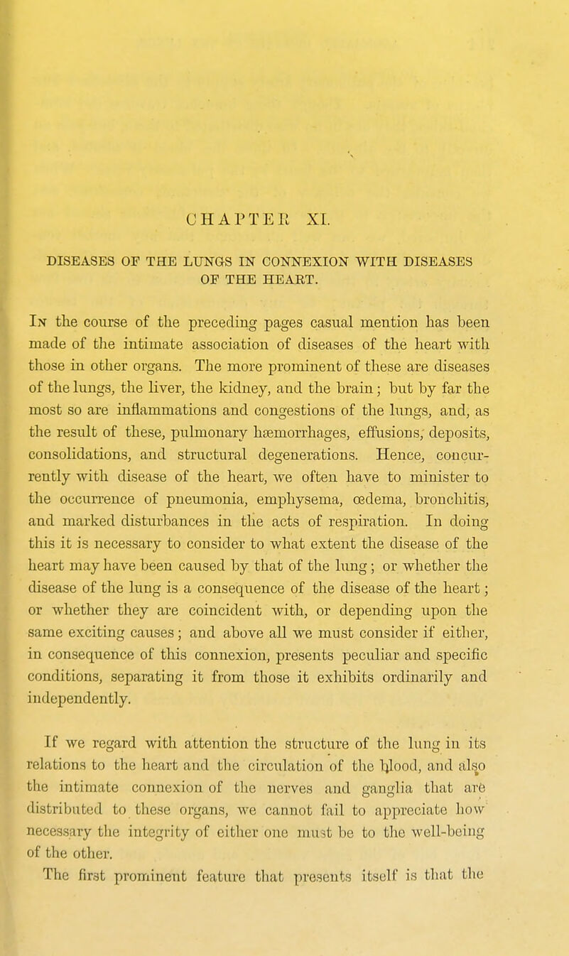 CHAPTEE XL DISEASES OF THE LUNGS IN CONNEXION WITH DISEASES OP THE HEART. In the course of the preceding pages casual mention has been made of the intimate association of diseases of the heart with those in other organs. The more prominent of these are diseases of the hmgs, the liver, the kidney, and the brain; but by far the most so are inflammations and congestions of the lungs, and, as the result of these, pulmonary htemorrhages, effusions, deposits, consolidations, aud structural degenerations. Hence, conciu'- rently with disease of the heart, we often have to minister to the occurrence of pneumonia, emphysema, oedema, bronchitis, and marked disturbances in the acts of respiration. In doing this it is necessary to consider to what extent the disease of the heart may have been caused by that of the lung; or whether the disease of the lung is a consequence of the disease of the heart; or whether they are coincident with, or depending upon the same exciting causes; and above all we must consider if either, in consequence of this connexion, presents peculiar and specific conditions, separating it from those it exhibits ordinarily and independently. If we regard with attention the structure of the lung in its relations to the heart and the circulation of the Ijlood, and also the intimate connexion of the nerves and ganglia that are distributed to these organs, we cannot fail to appreciate how necessary the integrity of either one must be to the well-being of the otlier. The first prominent feature that presents itself is tliat the