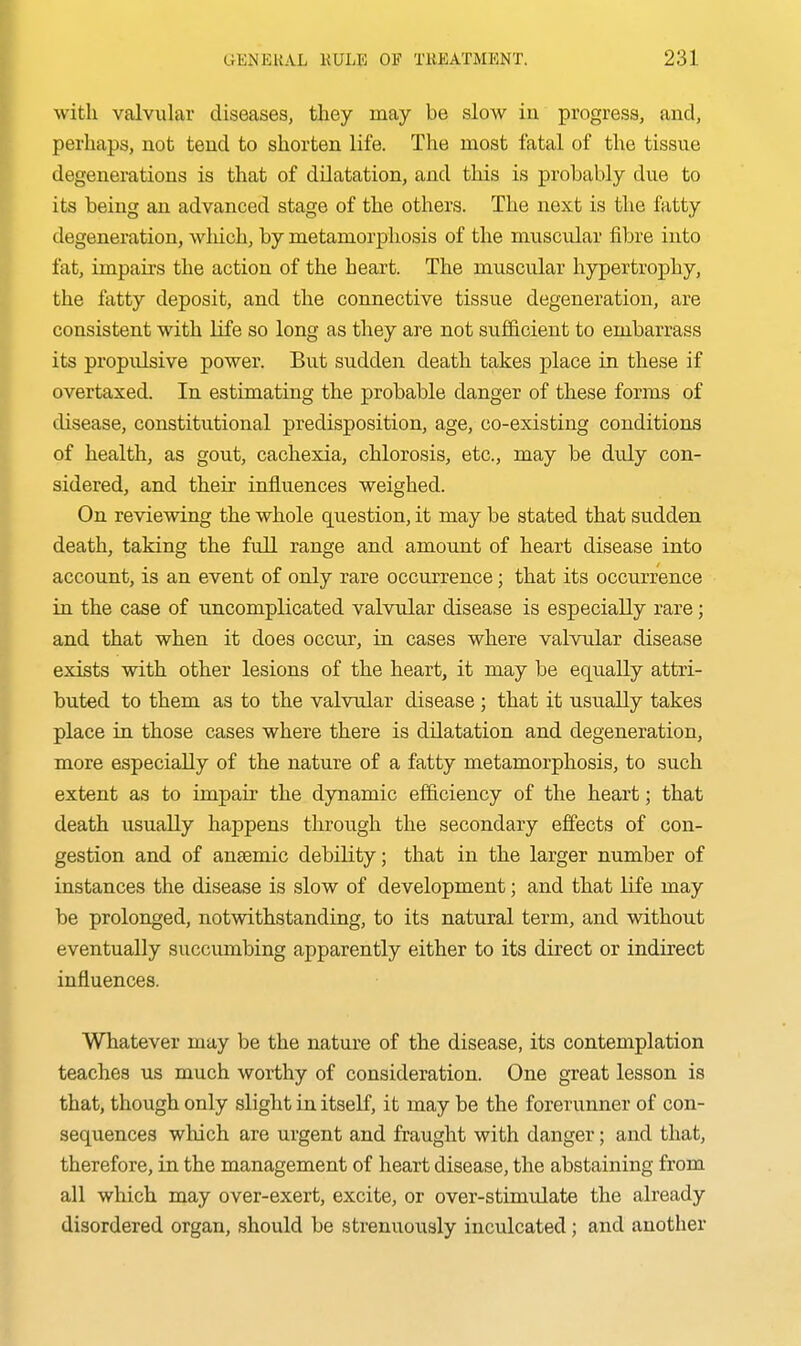 with valvular diseases, they may be slow in progress, and, perhaps, not tend to shorten life. The most fatal of the tissue degenerations is that of dilatation, and this is probably due to its being an advanced stage of the others. The next is the fatty degeneration, which, by metamorphosis of the muscular fibre into fat, impaii-s the action of the heart. The muscular hypertrophy, the fatty deposit, and the connective tissue degeneration, are consistent with life so long as they are not sufficient to embarrass its propulsive power. But sudden death takes place in these if overtaxed. In estimating the probable danger of these forms of disease, constitutional predisposition, age, co-existing conditions of health, as gout, cachexia, chlorosis, etc., may be duly con- sidered, and their influences weighed. On reviewing the whole question, it may be stated that sudden death, taking the full range and amount of heart disease into account, is an event of only rare occurrence; that its occurrence in the case of uncomplicated valvular disease is especially rare; and that when it does occur, in cases where valvular disease exists with other lesions of the heart, it may be equally attri- buted to them as to the valvular disease ; that it usually takes place in those cases where there is dilatation and degeneration, more especially of the nature of a fatty metamorphosis, to such extent as to impair the dynamic efficiency of the heart; that death usually happens through the secondary effects of con- gestion and of anaemic debility; that in the larger number of instances the disease is slow of development; and that life may be prolonged, notwithstanding, to its natural term, and without eventually succumbing apparently either to its direct or indirect influences. Whatever may be the nature of the disease, its contemplation teaches us much worthy of consideration. One great lesson is that, though only slight in itself, it may be the forerunner of con- sequences which are urgent and fraught with danger; and that, therefore, in the management of heart disease, the abstaining from all which may over-exert, excite, or over-stimulate the already disordered organ, should be strenuously inculcated; and another