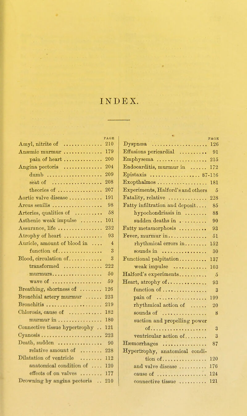 INDEX. PAGE Amyl, nitrite of 210 Ansemic murmur 179 pain of heart 200 Angina pectoris 204 dumb 209 seat of 208 theories of 207 Aortic valve disease 191 Arcus senilis 98 Arteries, qualities of 58 Asthenic weak impulse 101 Assurance, life 232 Atrophy of heart 93 Auricle, amount of blood in .... 4 function of 3 Blood, circulation of 3 transformed 222 murmurs 50 ■wave of 59 Breathing, shortness of 126 Bronchial artery murmur 223 Bronchitis 219 Chlorosis, cause of 182 murmur in 180 Connective tissue hypertrophy ., 121 Cyanosis 223 Death, sudden 90 relative amount of 228 Dilatation of ventricle 112 anatomical condition of .... 120 effects of on valves 177 Drowning by angina pectoris .. 210 PAOB Dyspnoea 126 Effusions pericardial 91 Emphysema 215 Endocarditis, murmur in 172 Epistaxis 87-116 Exopthalmos 181 Experiments, Half ord's and others 5 Fatality, relative 228 Fatty infiltration and deposit.... 85 hypochondriasis in 88 sudden deaths in . 90 Fatty metamorphosis 93 Fever, murmur ia 51 rhythmical errors in 152 sounds in 30 Functional palpitation 137 weak impulse 103 Halford's experiments 5 Heart, atrophy of 93 function of 3 pain of 199 rhythmical action of 20 sounds of 8 suction and propelling power of 3 ventricular action of 3 Haemorrhages 87 Hypertrophy, anatomical condi- tion of 120 and valve disease 176 cause of 124 connective tissue 121