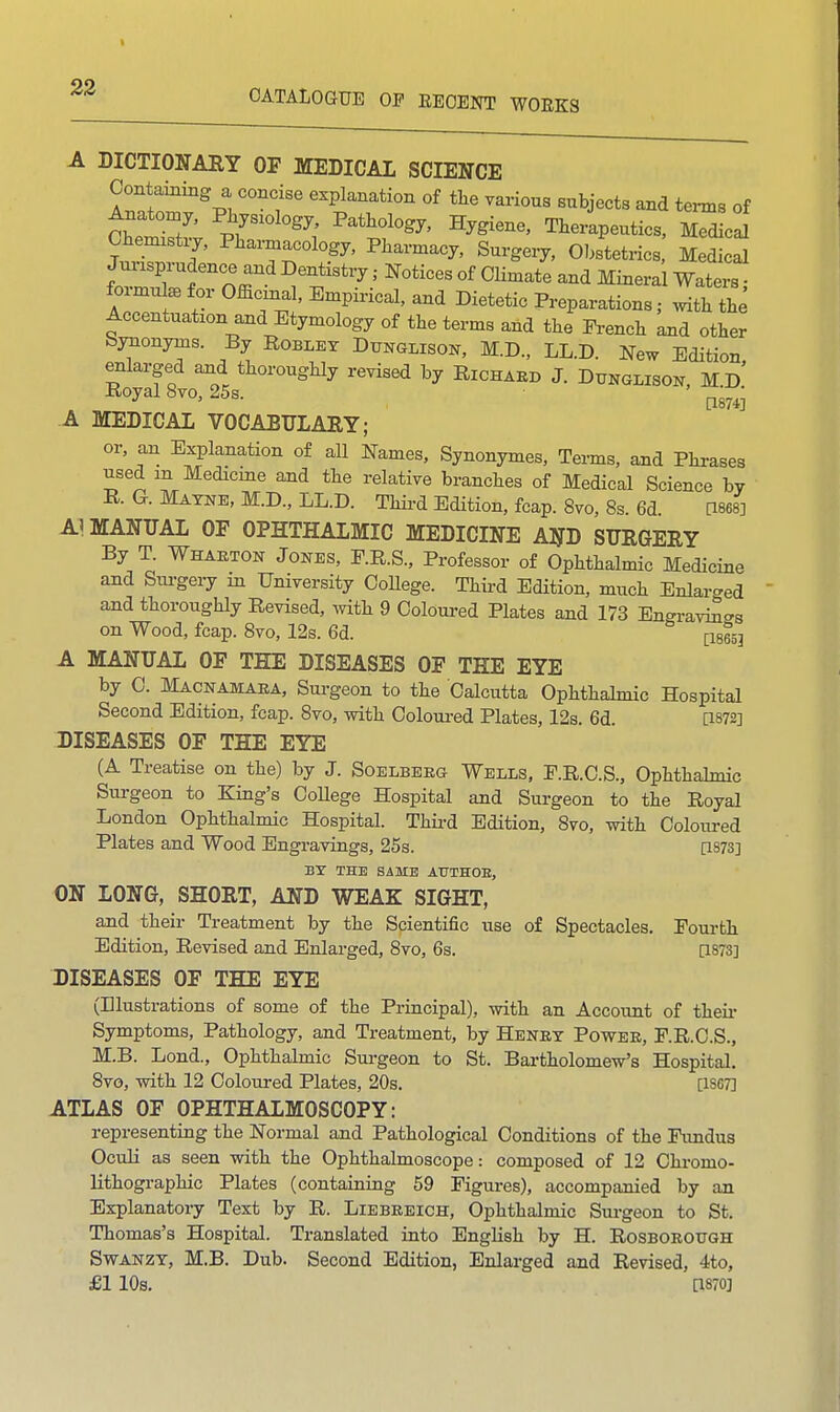 CATALOGUE OF EEOENT WOEKS A DICTIONARY OF MEDICAL SCIENCE Containing a concise explanation of the various subjects and terms of Anaton.,, Physiology, Pathology, Hygiene, Therlpeutics, Sci OWstxj, Pharmacology, Pharmacy, Surgery, Ohstetrics MeS Jurisprudence and Dentistry; Notices of Climate and Minera Waters ■ formula for Official, Empirical, and Dietetic Preparations; .viththe Accentuation and Etymology of the terms and the Prench and other bynonyms. By Roblet Dxtnulison, M.D., LL.D. New Edition enlarged and thoroughly revised by Richaed J. Dunglisoi., Md' Royal 8vo, 25s. pg^^- A MEDICAL VOCABULARY; or, an Explanation of all Names, Synonymes, Tei-ms, and Phrases used m Medicme ajid the relative branches of Medical Science by R. G. Mayne, M:.D., LL.D. Thii-d Edition, fcap. 8vo, 8s. 6d [1868] A] MANUAL OF OPHTHALMIC MEDICINE AND SURGERY By T. Whaeton Jones, P.R.S., Professor of Ophthalmic Medicine and Surgery m University OoUege. Third Edition, much Enlarged ajid thoroughly Revised, ^vith 9 Coloui-ed Plates and 173 Engravi^cs on Wood, fcap. 8vo, 12s. 6d. [isesj A MANUAL OF TEE DISEASES OF THE EYE by C. Macnamaea, Surgeon to the Calcutta Ophthalmic Hospital Second Edition, fcap. 8vo, with Coloui-ed Plates, 12s. 6d. [1872] DISEASES OF THE EYE (A Treatise on the) by J. Soelbeeg Wells, E.R.C.S., Ophthalmic Surgeon to King's CoUege Hospital and Surgeon to the Royal London Ophthalmic Hospital. Thii-d Edition, 8vo, with Colom-ed Plates and Wood Engravings, 25s. as73] BY THE SAME ATJTHOE, ON LONG, SHORT, AND WEAK SIGHT, and their Treatment by the Scientific use of Spectacles. Poui-th Edition, Revised and Enlarged, 8vo, 6s. [1873] DISEASES OF THE EYE (Illustrations of some of the Principal), with an Account of then- Symptoms, Pathology, and Treatment, by Heney Powee, F.R.C.S., M.B. Lond., Ophthalmic Surgeon to St. Bartholomew's Hospital. 8vo, with 12 Coloured Plates, 20s. [1867] ATLAS OF OPHTHALMOSCOPY: representing the Normal and Pathological Conditions of the Fundus OcuH as seen with the Ophthalmoscope: composed of 12 Chi-omo- lithographic Plates (containing 59 Figures), accompanied by an Explanatory Text by R. Liebeeich, Ophthalmic Sui-geon to St. Thomas's Hospital. Translated into English by H. Rosboeotjgh SwANZY, M.B. Dub. Second Edition, Enlarged and Revised, 4to, £1 10s. [1870]