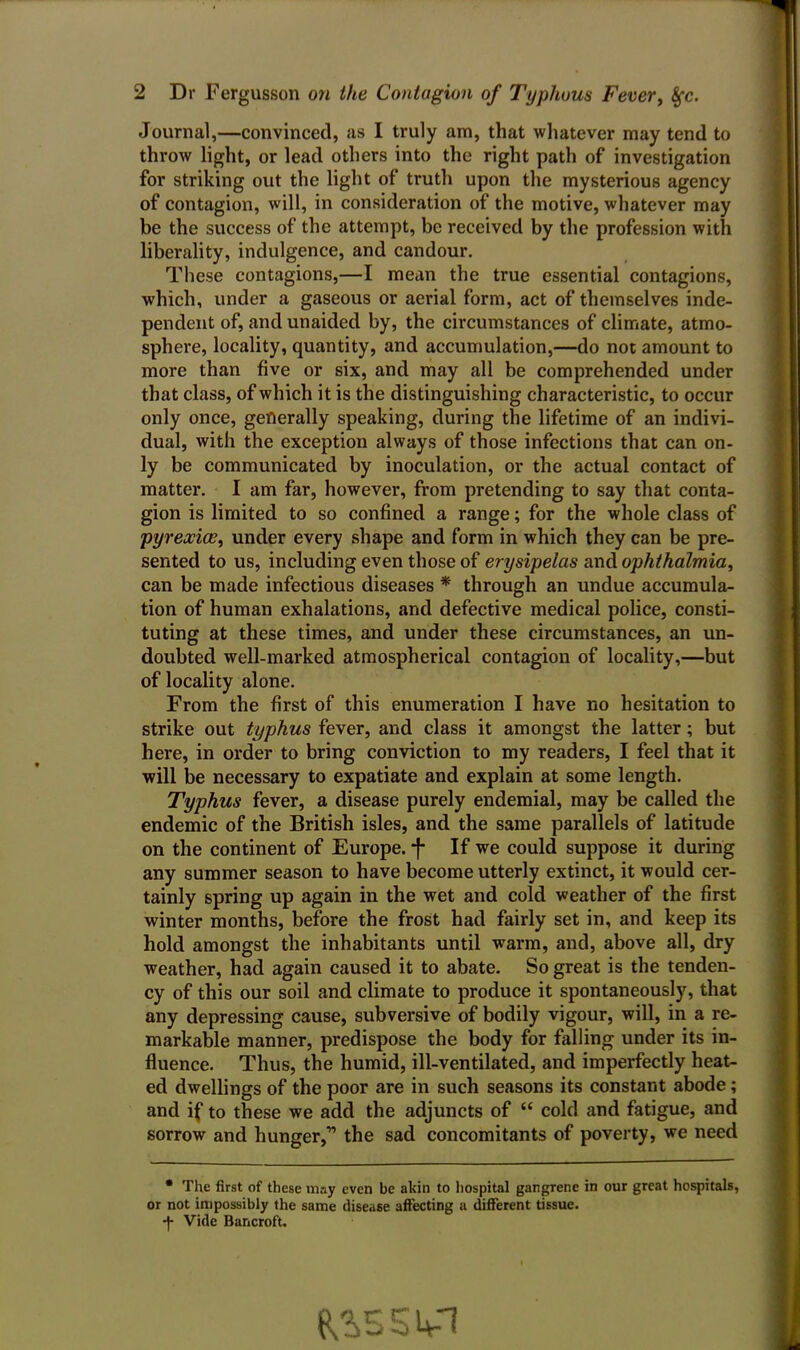 Journal,—convinced, as I truly am, that whatever may tend to throw light, or lead others into the right path of investigation for striking out the light of truth upon the mysterious agency of contagion, will, in consideration of the motive, whatever may be the success of the attempt, be received by the profession with liberality, indulgence, and candour. These contagions,—I mean the true essential contagions, which, under a gaseous or aerial form, act of themselves inde- pendent of, and unaided by, the circumstances of climate, atmo- sphere, locality, quantity, and accumulation,—do not amount to more than five or six, and may all be comprehended under that class, of which it is the distinguishing characteristic, to occur only once, generally speaking, during the lifetime of an indivi- dual, with the exception always of those infections that can on- ly be communicated by inoculation, or the actual contact of matter. I am far, however, from pretending to say that conta- gion is limited to so confined a range; for the whole class of pyrexia?, under every shape and form in which they can be pre- sented to us, including even those of erysipelas and ophthalmia, can be made infectious diseases * through an undue accumula- tion of human exhalations, and defective medical police, consti- tuting at these times, and under these circumstances, an un- doubted well-marked atmospherical contagion of locality,—but of locality alone. From the first of this enumeration I have no hesitation to strike out typhus fever, and class it amongst the latter; but here, in order to bring conviction to my readers, I feel that it will be necessary to expatiate and explain at some length. Typhus fever, a disease purely endemial, may be called the endemic of the British isles, and the same parallels of latitude on the continent of Europe. *f- If we could suppose it during any summer season to have become utterly extinct, it would cer- tainly spring up again in the wet and cold weather of the first winter months, before the frost had fairly set in, and keep its hold amongst the inhabitants until warm, and, above all, dry weather, had again caused it to abate. So great is the tenden- cy of this our soil and climate to produce it spontaneously, that any depressing cause, subversive of bodily vigour, will, in a re- markable manner, predispose the body for falling under its in- fluence. Thus, the humid, ill-ventilated, and imperfectly heat- ed dwellings of the poor are in such seasons its constant abode; and if to these we add the adjuncts of “ cold and fatigue, and sorrow and hunger,” the sad concomitants of poverty, we need * The first of these may even be akin to hospital gangrene in our great hospitals, or not impossibly the same disease affecting a different tissue. -f- Vide Bancroft.