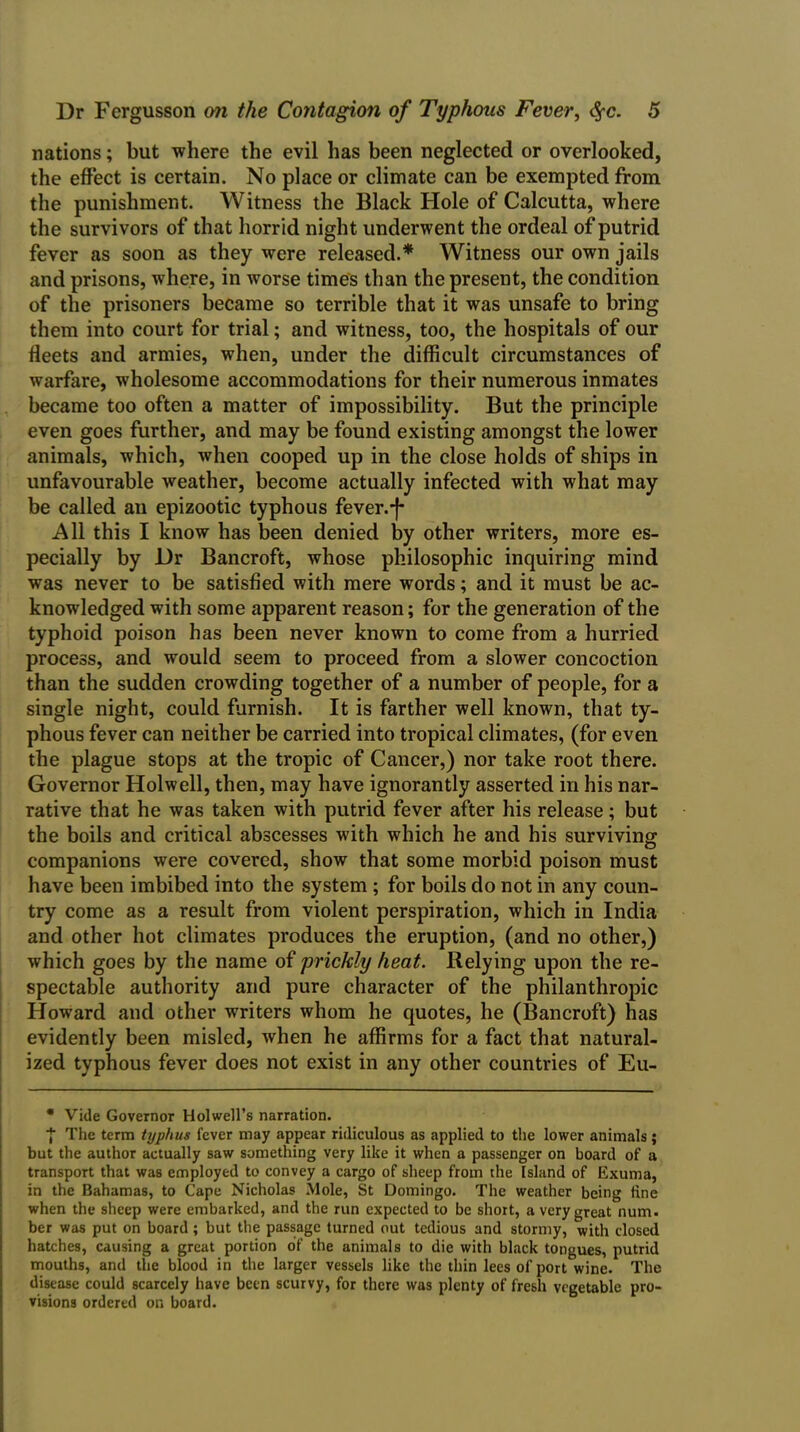 nations; but where the evil has been neglected or overlooked, the effect is certain. No place or climate can be exempted from the punishment. Witness the Black Hole of Calcutta, where the survivors of that horrid night underwent the ordeal of putrid fever as soon as they were released.* Witness our own jails and prisons, where, in worse times than the present, the condition of the prisoners became so terrible that it was unsafe to bring them into court for trial; and witness, too, the hospitals of our fleets and armies, when, under the difficult circumstances of warfare, wholesome accommodations for their numerous inmates became too often a matter of impossibility. But the principle even goes further, and may be found existing amongst the lower animals, which, when cooped up in the close holds of ships in unfavourable weather, become actually infected with what may be called an epizootic typhous fever.f All this I know has been denied by other writers, more es- pecially by Dr Bancroft, whose philosophic inquiring mind was never to be satisfied with mere words; and it must be ac- knowledged with some apparent reason; for the generation of the typhoid poison has been never known to come from a hurried process, and would seem to proceed from a slower concoction than the sudden crowding together of a number of people, for a single night, could furnish. It is farther well known, that ty- phous fever can neither be carried into tropical climates, (for even the plague stops at the tropic of Cancer,) nor take root there. Governor Holwell, then, may have ignorantly asserted in his nar- rative that he was taken with putrid fever after his release; but the boils and critical abscesses with which he and his surviving companions were covered, show that some morbid poison must have been imbibed into the system ; for boils do not in any coun- try come as a result from violent perspiration, which in India and other hot climates produces the eruption, (and no other,) which goes by the name of prickly heat. Relying upon the re- spectable authority and pure character of the philanthropic Howard and other writers whom he quotes, he (Bancroft) has evidently been misled, when he affirms for a fact that natural- ized typhous fever does not exist in any other countries of Eu- * Vide Governor Holwell’s narration. •J The term typhus fever may appear ridiculous as applied to the lower animals ; but the author actually saw something very like it when a passenger on board of a transport that was employed to convey a cargo of sheep from the Island of Exuma, in the Bahamas, to Cape Nicholas Mole, St Domingo. The weather being tine when the sheep were embarked, and the run expected to be short, a very great num. ber was put on board; but the passage turned out tedious and stormy, with closed hatches, causing a great portion of the animals to die with black tongues, putrid mouths, and the blood in the larger vessels like the thin lees of port wine. The disease could scarcely have been scurvy, for there was plenty of fresh vegetable pro- visions ordered on board.