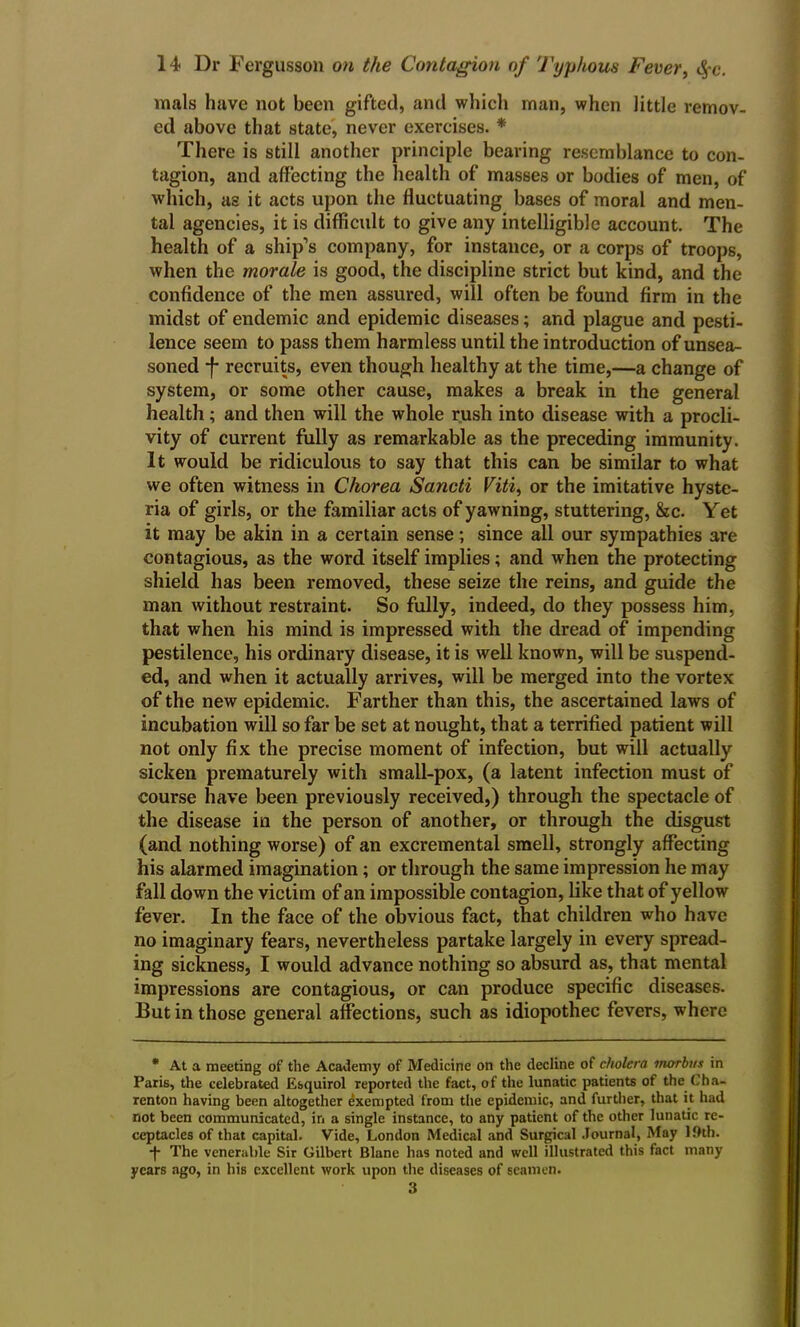 mals have not been gifted, and which man, when little remov- ed above that state, never exercises. * There is still another principle bearing resemblance to con- tagion, and affecting the health of masses or bodies of men, of which, as it acts upon the fluctuating bases of moral and men- tal agencies, it is difficult to give any intelligible account. The health of a ship’s company, for instance, or a corps of troops, when the morale is good, the discipline strict but kind, and the confidence of the men assured, will often be found firm in the midst of endemic and epidemic diseases; and plague and pesti- lence seem to pass them harmless until the introduction of unsea- soned -f- recruits, even though healthy at the time,—a change of system, or some other cause, makes a break in the general health; and then will the whole rush into disease with a procli- vity of current fully as remarkable as the preceding immunity. It would be ridiculous to say that this can be similar to what we often witness in Chorea Sancti Viti, or the imitative hyste- ria of girls, or the familiar acts of yawning, stuttering, &c. Yet it may be akin in a certain sense; since all our sympathies are contagious, as the word itself implies; and when the protecting shield has been removed, these seize the reins, and guide the man without restraint. So fully, indeed, do they possess him, that when his mind is impressed with the dread of impending pestilence, his ordinary disease, it is well known, will be suspend- ed, and when it actually arrives, will be merged into the vortex of the new epidemic. Farther than this, the ascertained laws of incubation will so far be set at nought, that a terrified patient will not only fix the precise moment of infection, but will actually sicken prematurely with small-pox, (a latent infection must of course have been previously received,) through the spectacle of the disease in the person of another, or through the disgust (and nothing worse) of an excremental smell, strongly affecting his alarmed imagination; or through the same impression he may fall down the victim of an impossible contagion, like that of yellow fever. In the face of the obvious fact, that children who have no imaginary fears, nevertheless partake largely in every spread- ing sickness, I would advance nothing so absurd as, that mental impressions are contagious, or can produce specific diseases. But in those general affections, such as idiopothec fevers, where * At a meeting of the Academy of Medicine on the decline of cholera morbus in Paris, the celebrated Esquirol reported the fact, of the lunatic patients of the Cha- renton having been altogether exempted from the epidemic, and further, that it had not been communicated, in a single instance, to any patient of the other lunatic re- ceptacles of that capital. Vide, London Medical and Surgical Journal, May 19tb. -f- The venerable Sir Gilbert Blane has noted and well illustrated this fact many years ago, in his excellent work upon the diseases of seamen. 3