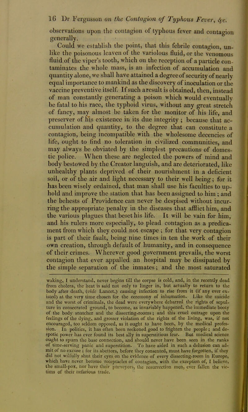observations upon the contagion of typhous fever and contagion generally. Could we establish the point, tliat this febrile contagion, un- like the poisonous leaven of the variolous fluid, or the venomous fluid of the viper’s tooth, which on the reception of a particle con- taminates the whole mass, is an infection of accumulation and quantity alone, we shall have attained a degreeof security of nearly equal importance to mankind as the discovery of inoculation or the vaccine preventive itself. If such aresult is obtained, then, instead of man constantly generating a poison which would eventually be fatal to his race, the typhoid virus, without any great stretch of fancy, may almost be taken for the monitor of his life, and preserver of liis existence in its due integrity ; because that ac- cumulation and quantity, to the degree that can constitute a contagion, being incompatible with the wholesome decencies of life, ought to find no toleration in civilized communities, and may always be obviated by the simplest precautions of domes- tic police. When these are neglected the powers of mind and body bestowed by the Creator languish, and are deteriorated, like unhealthy plants deprived of their nourishment in a deficient soil, or of the air and light necessary to their well being; for it has been wisely ordained, that man shall use his faculties to up- hold and improve the station that has been assigned to him ; and the behests of Providence can never be despised without incur- ring the appropriate penalty in the diseases that afflict him, and the various plagues that beset his life. It will be vain for him, and his rulers more especially, to plead contagion as a predica- ment from which they could not escape ; for that very contagion is part of their fault, being nine times in ten the work of their own creation, through default of humanity, and in consequence of their crimes. Wherever good government prevails, the worst contagion that ever appalled an hospital may be dissipated by the simple separation of the inmates; and the most saturated waking, I understand, never begins till the corpse is cold, and, in the recently dead from cholera, the heat is said not only to linger in, but actually to return to the body after death, (vide Lancet,) causing infection to rise from it (if any ever ex- isted) at the very time chosen for the ceremony of inhumation. Like the suicide and the worst of criminals, the dead were everywhere debarred the rights of sepul- ture in consecrated ground, to become, as invariably happened, the immediate booty of the body snatcher and the dissecting-rooms; and this cruel outrage upon the feelings of the dying, and grosser violation of the rights of the living, was, if not encouraged, too seldom opposed, as it ought to have been, by the medical profes- sion. In politics, it has often been reckoned good to frighten the people; and de- spotic power has ever found its best ally in superstitious fear. But medical science ought to spurn the base connection, and should never have been seen in the ranks of time-serving panic and superstition. To have aided in such a delusion can ad- mit of no excuse ; for its abettors, before they consented, must have forgotten, if they did not wilfully shut their eyes on the evidence of every dissecting-room in Europe, which have never become receptacles of contagion, with the exception of, I believe, the small-pox, nor have their purveyors, the resurrection men, ever fallen the vic- tims of their nefarious trade.